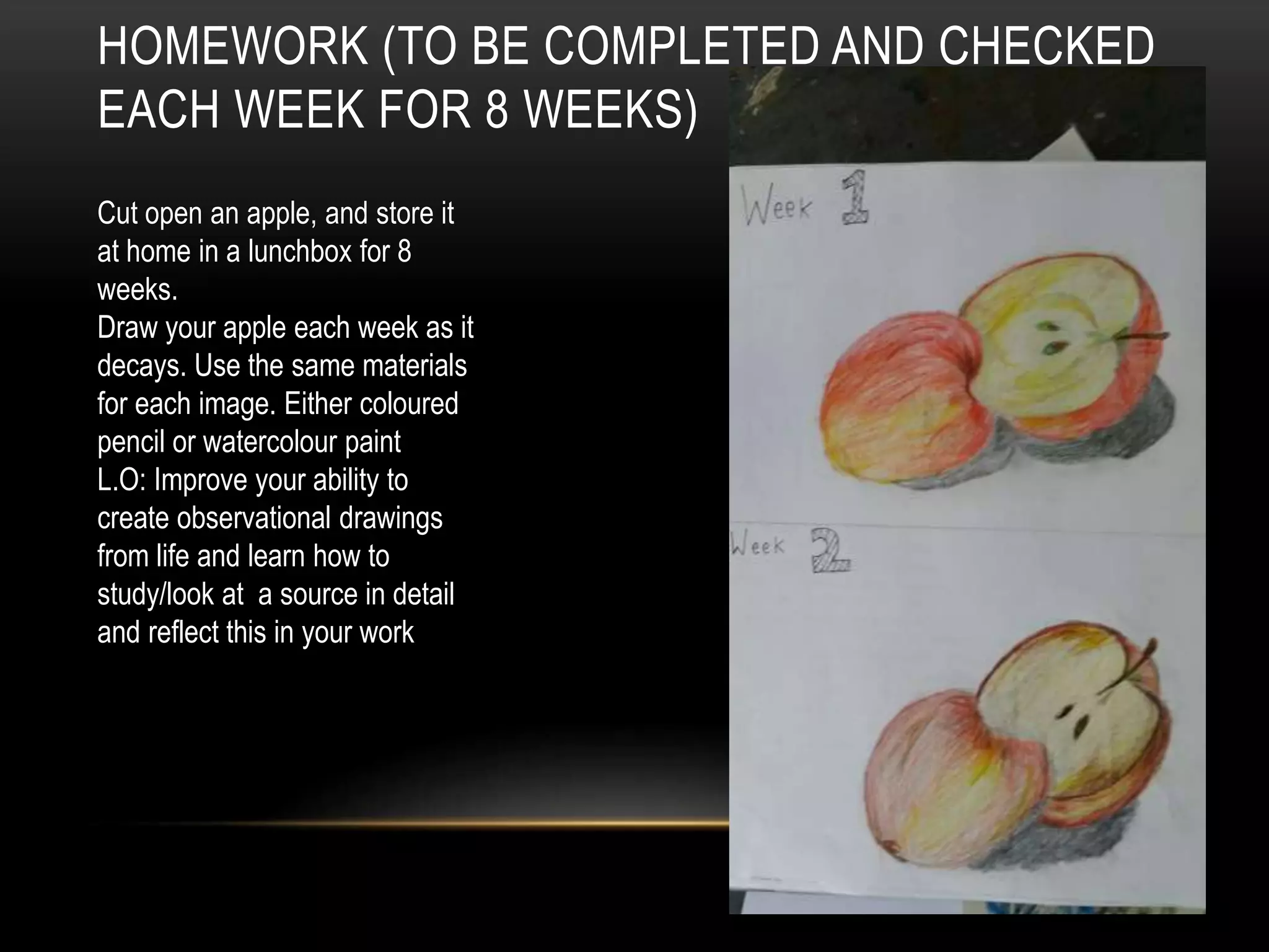 HOMEWORK (TO BE COMPLETED AND CHECKED
EACH WEEK FOR 8 WEEKS)
Cut open an apple, and store it
at home in a lunchbox for 8
weeks.
Draw your apple each week as it
decays. Use the same materials
for each image. Either coloured
pencil or watercolour paint
L.O: Improve your ability to
create observational drawings
from life and learn how to
study/look at a source in detail
and reflect this in your work
 