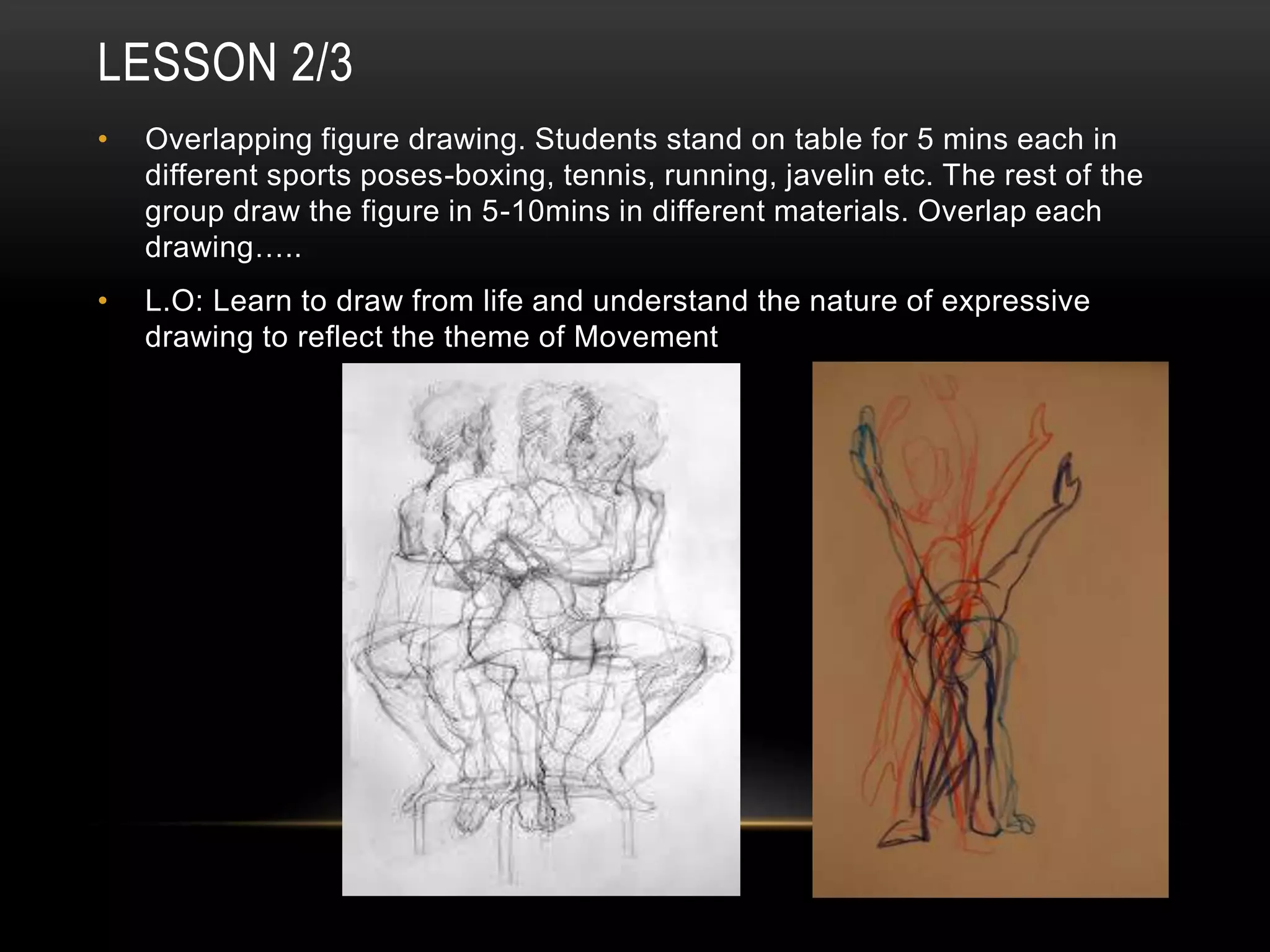 LESSON 2/3
• Overlapping figure drawing. Students stand on table for 5 mins each in
different sports poses-boxing, tennis, running, javelin etc. The rest of the
group draw the figure in 5-10mins in different materials. Overlap each
drawing…..
• L.O: Learn to draw from life and understand the nature of expressive
drawing to reflect the theme of Movement
 