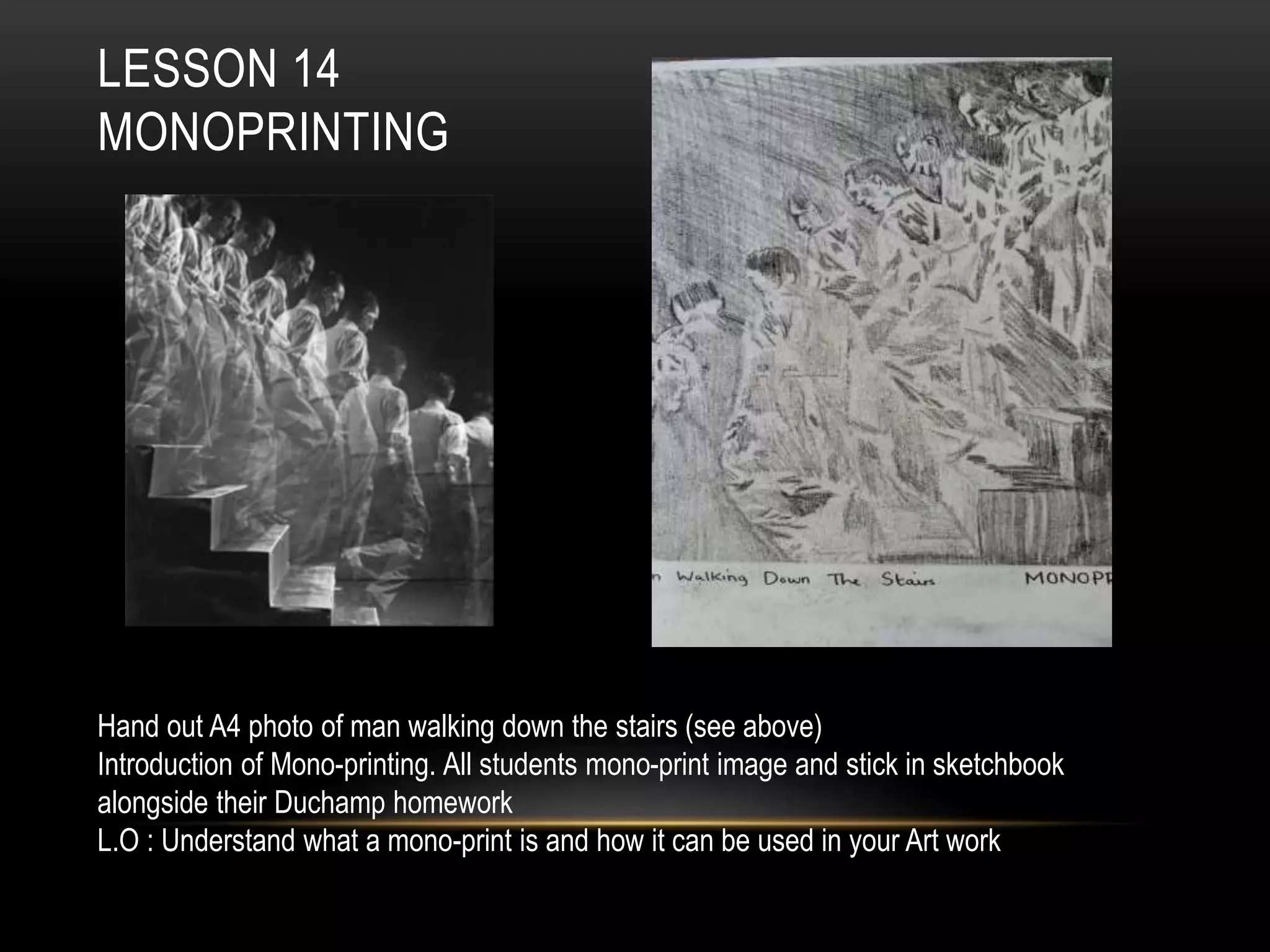 LESSON 14
MONOPRINTING
Hand out A4 photo of man walking down the stairs (see above)
Introduction of Mono-printing. All students mono-print image and stick in sketchbook
alongside their Duchamp homework
L.O : Understand what a mono-print is and how it can be used in your Art work
 