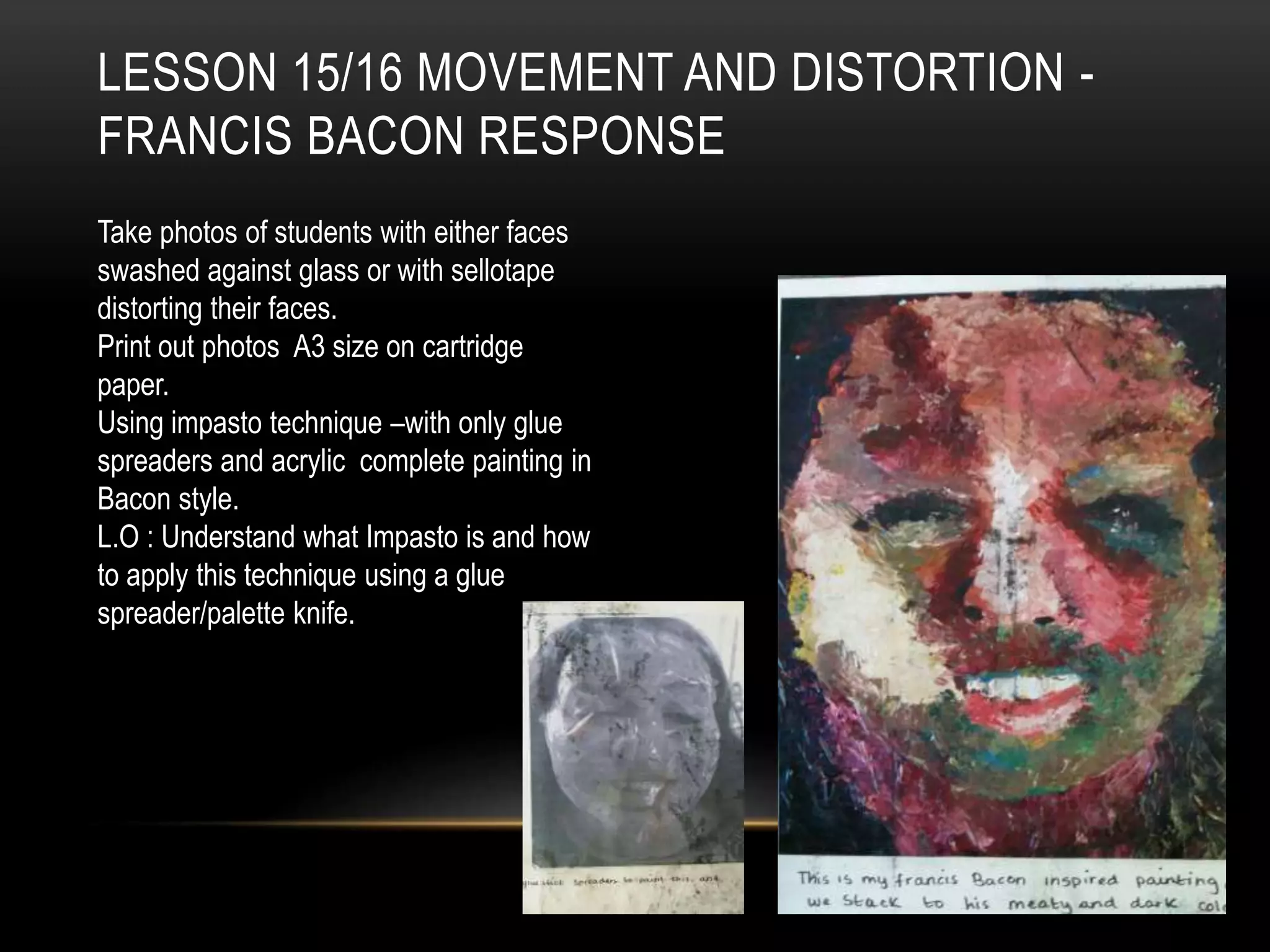 LESSON 15/16 MOVEMENT AND DISTORTION -
FRANCIS BACON RESPONSE
Take photos of students with either faces
swashed against glass or with sellotape
distorting their faces.
Print out photos A3 size on cartridge
paper.
Using impasto technique –with only glue
spreaders and acrylic complete painting in
Bacon style.
L.O : Understand what Impasto is and how
to apply this technique using a glue
spreader/palette knife.
 