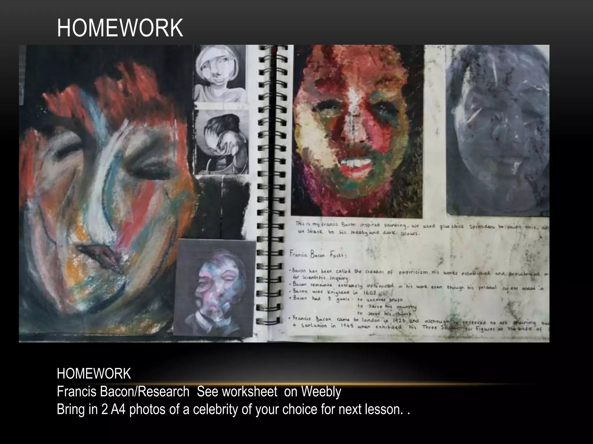 HOMEWORK
HOMEWORK
Francis Bacon/Research See worksheet on Weebly
Bring in 2 A4 photos of a celebrity of your choice for next lesson. .
 