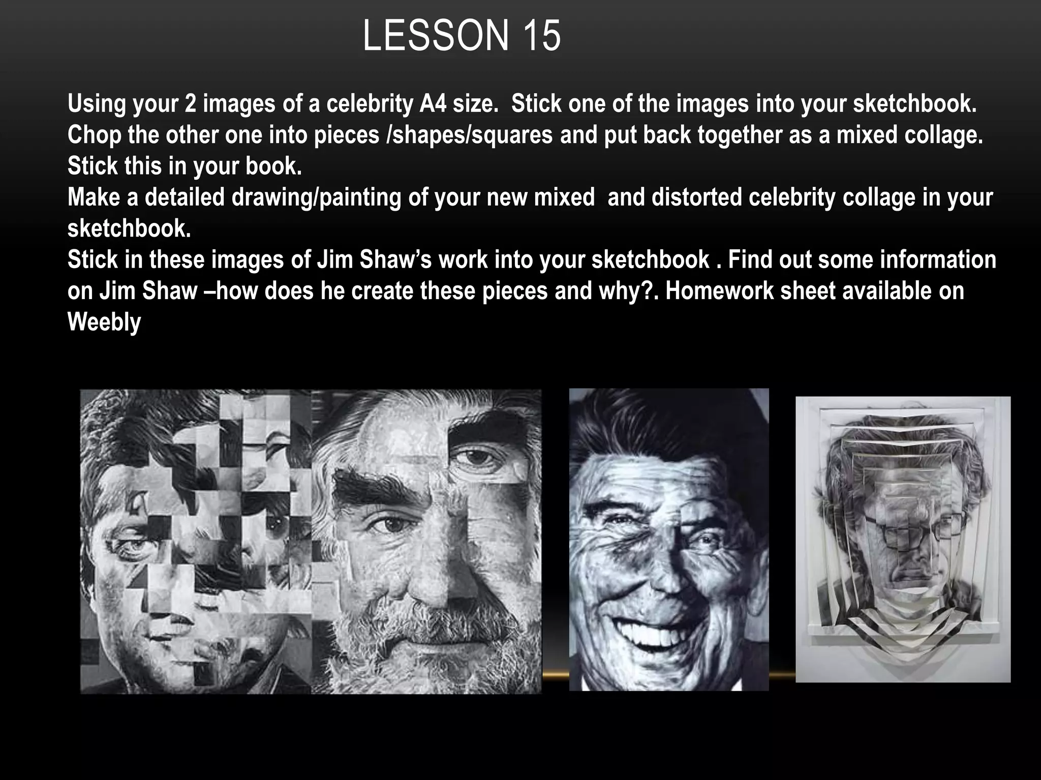 LESSON 15
Using your 2 images of a celebrity A4 size. Stick one of the images into your sketchbook.
Chop the other one into pieces /shapes/squares and put back together as a mixed collage.
Stick this in your book.
Make a detailed drawing/painting of your new mixed and distorted celebrity collage in your
sketchbook.
Stick in these images of Jim Shaw’s work into your sketchbook . Find out some information
on Jim Shaw –how does he create these pieces and why?. Homework sheet available on
Weebly
 