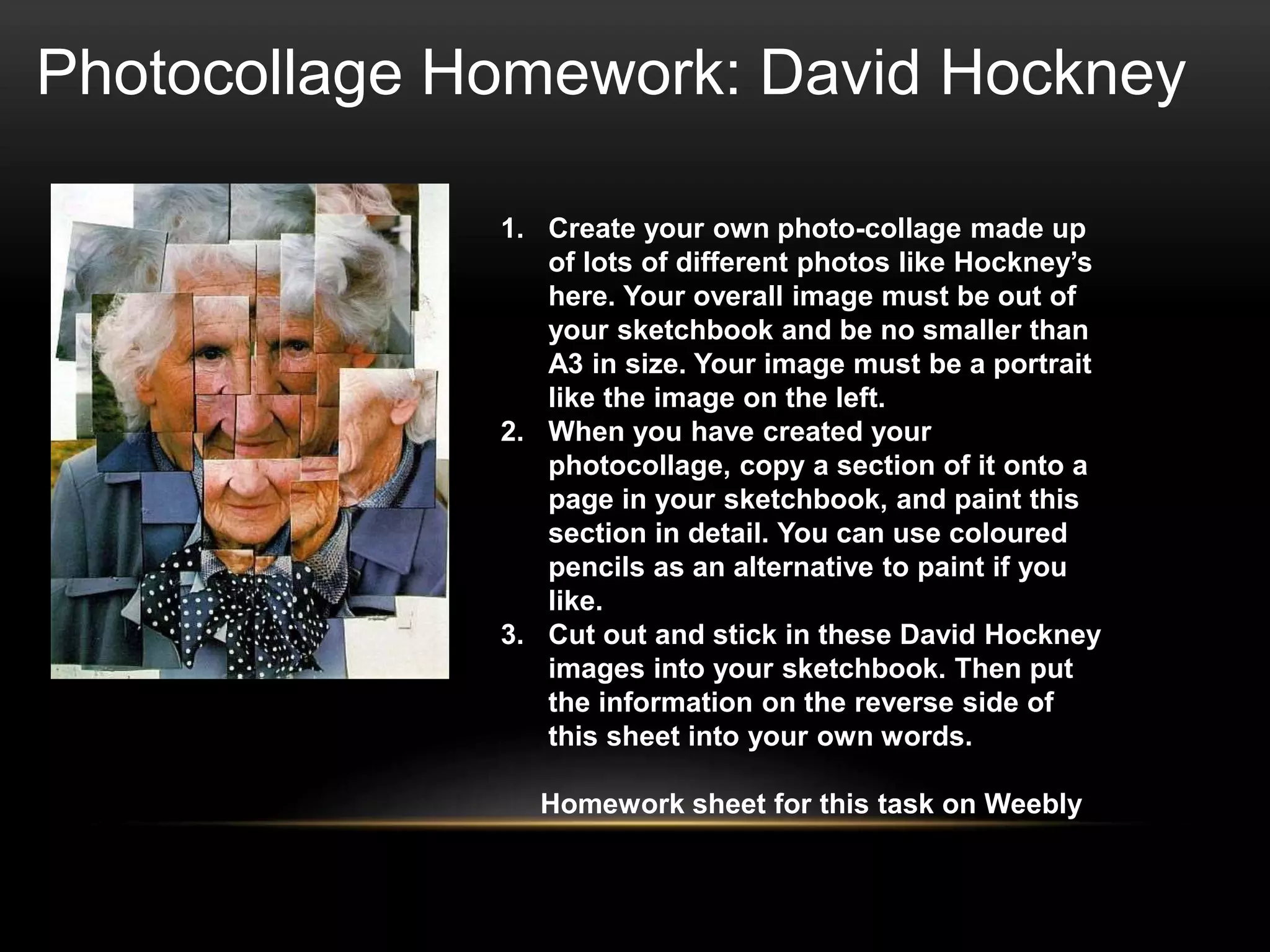 Photocollage Homework: David Hockney
1. Create your own photo-collage made up
of lots of different photos like Hockney’s
here. Your overall image must be out of
your sketchbook and be no smaller than
A3 in size. Your image must be a portrait
like the image on the left.
2. When you have created your
photocollage, copy a section of it onto a
page in your sketchbook, and paint this
section in detail. You can use coloured
pencils as an alternative to paint if you
like.
3. Cut out and stick in these David Hockney
images into your sketchbook. Then put
the information on the reverse side of
this sheet into your own words.
Homework sheet for this task on Weebly
 