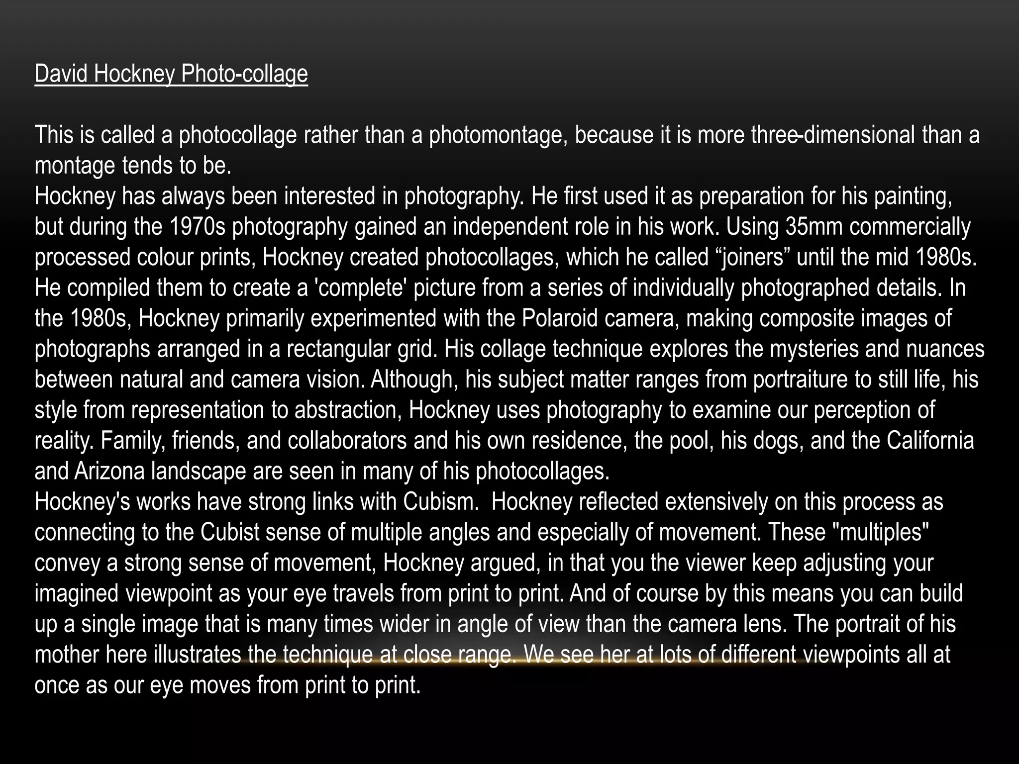 David Hockney Photo-collage
This is called a photocollage rather than a photomontage, because it is more three-dimensional than a
montage tends to be.
Hockney has always been interested in photography. He first used it as preparation for his painting,
but during the 1970s photography gained an independent role in his work. Using 35mm commercially
processed colour prints, Hockney created photocollages, which he called “joiners” until the mid 1980s.
He compiled them to create a 'complete' picture from a series of individually photographed details. In
the 1980s, Hockney primarily experimented with the Polaroid camera, making composite images of
photographs arranged in a rectangular grid. His collage technique explores the mysteries and nuances
between natural and camera vision. Although, his subject matter ranges from portraiture to still life, his
style from representation to abstraction, Hockney uses photography to examine our perception of
reality. Family, friends, and collaborators and his own residence, the pool, his dogs, and the California
and Arizona landscape are seen in many of his photocollages.
Hockney's works have strong links with Cubism. Hockney reflected extensively on this process as
connecting to the Cubist sense of multiple angles and especially of movement. These "multiples"
convey a strong sense of movement, Hockney argued, in that you the viewer keep adjusting your
imagined viewpoint as your eye travels from print to print. And of course by this means you can build
up a single image that is many times wider in angle of view than the camera lens. The portrait of his
mother here illustrates the technique at close range. We see her at lots of different viewpoints all at
once as our eye moves from print to print.
 