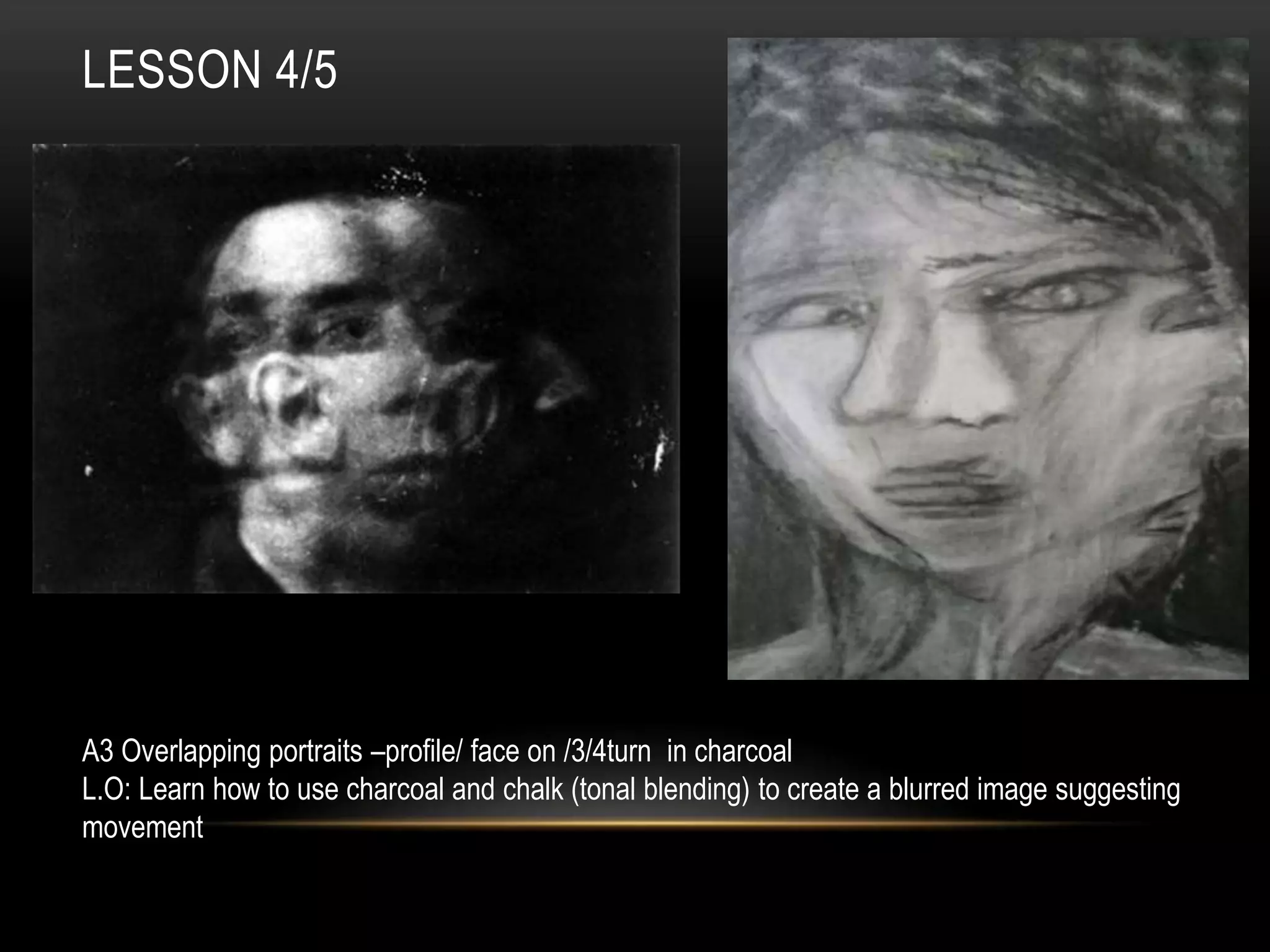 LESSON 4/5
A3 Overlapping portraits –profile/ face on /3/4turn in charcoal
L.O: Learn how to use charcoal and chalk (tonal blending) to create a blurred image suggesting
movement
 
