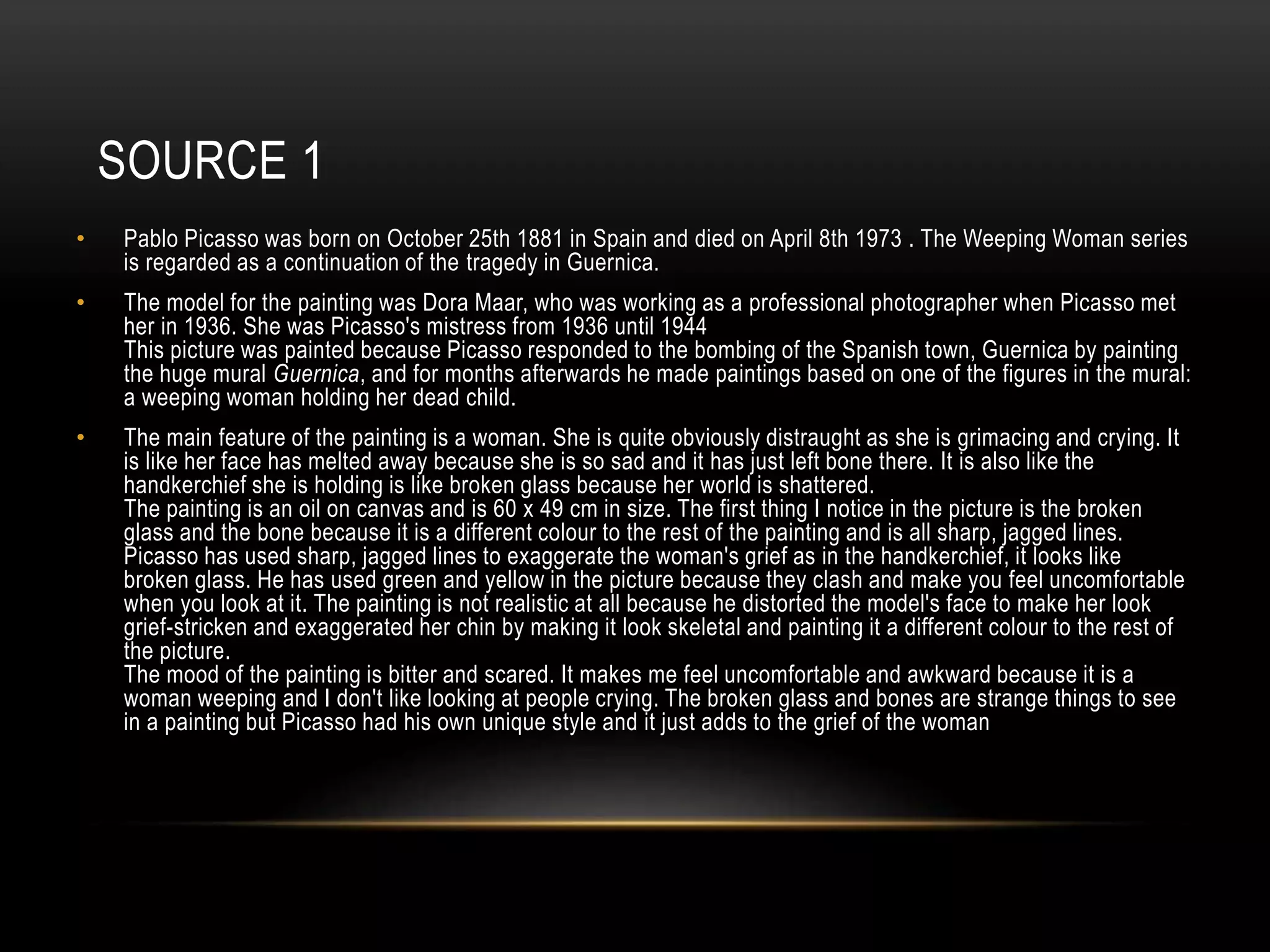 SOURCE 1
• Pablo Picasso was born on October 25th 1881 in Spain and died on April 8th 1973 . The Weeping Woman series
is regarded as a continuation of the tragedy in Guernica.
• The model for the painting was Dora Maar, who was working as a professional photographer when Picasso met
her in 1936. She was Picasso's mistress from 1936 until 1944
This picture was painted because Picasso responded to the bombing of the Spanish town, Guernica by painting
the huge mural Guernica, and for months afterwards he made paintings based on one of the figures in the mural:
a weeping woman holding her dead child.
• The main feature of the painting is a woman. She is quite obviously distraught as she is grimacing and crying. It
is like her face has melted away because she is so sad and it has just left bone there. It is also like the
handkerchief she is holding is like broken glass because her world is shattered.
The painting is an oil on canvas and is 60 х 49 cm in size. The first thing I notice in the picture is the broken
glass and the bone because it is a different colour to the rest of the painting and is all sharp, jagged lines.
Picasso has used sharp, jagged lines to exaggerate the woman's grief as in the handkerchief, it looks like
broken glass. He has used green and yellow in the picture because they clash and make you feel uncomfortable
when you look at it. The painting is not realistic at all because he distorted the model's face to make her look
grief-stricken and exaggerated her chin by making it look skeletal and painting it a different colour to the rest of
the picture.
The mood of the painting is bitter and scared. It makes me feel uncomfortable and awkward because it is a
woman weeping and I don't like looking at people crying. The broken glass and bones are strange things to see
in a painting but Picasso had his own unique style and it just adds to the grief of the woman
 