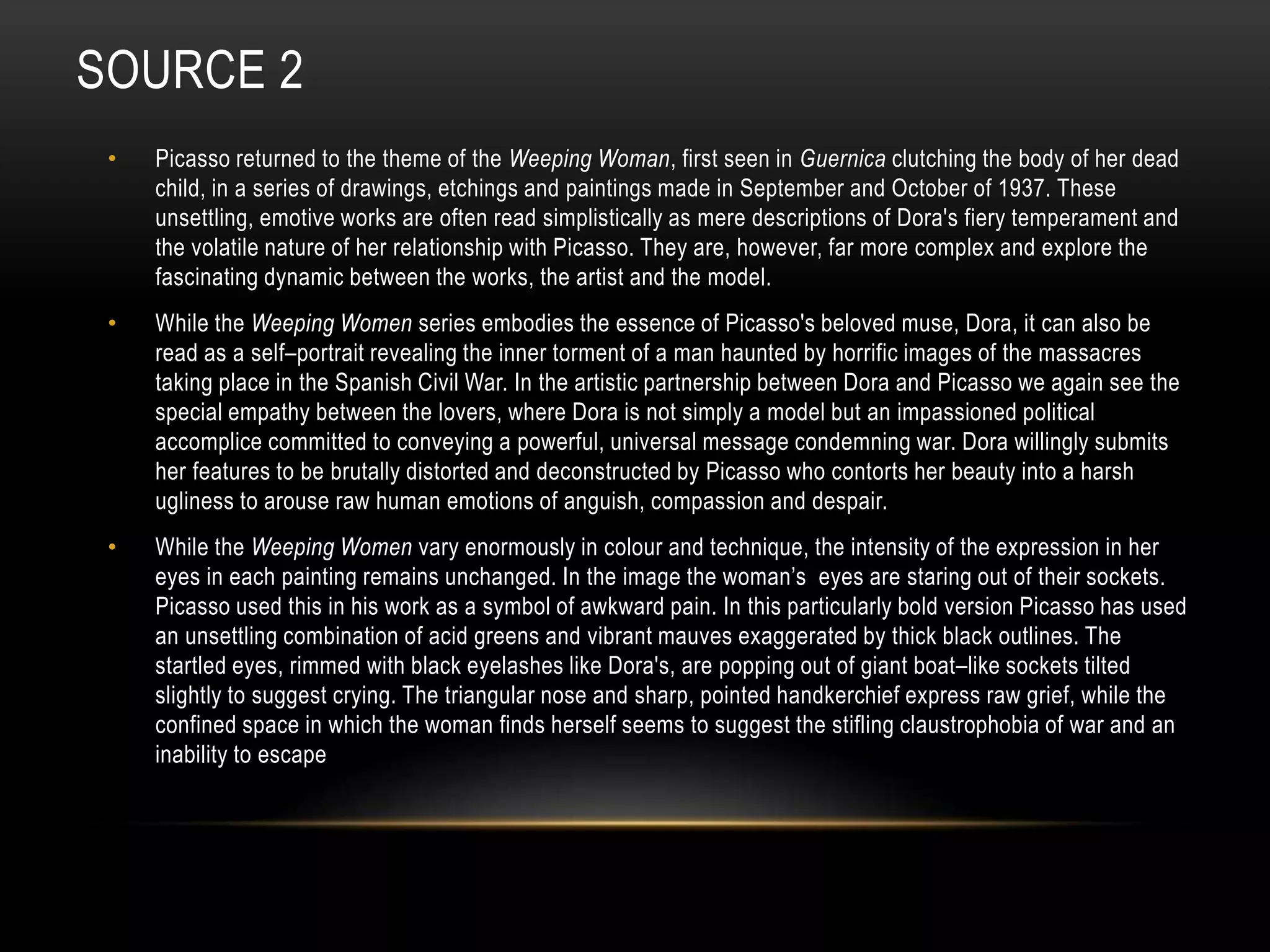 SOURCE 2
• Picasso returned to the theme of the Weeping Woman, first seen in Guernica clutching the body of her dead
child, in a series of drawings, etchings and paintings made in September and October of 1937. These
unsettling, emotive works are often read simplistically as mere descriptions of Dora's fiery temperament and
the volatile nature of her relationship with Picasso. They are, however, far more complex and explore the
fascinating dynamic between the works, the artist and the model.
• While the Weeping Women series embodies the essence of Picasso's beloved muse, Dora, it can also be
read as a self–portrait revealing the inner torment of a man haunted by horrific images of the massacres
taking place in the Spanish Civil War. In the artistic partnership between Dora and Picasso we again see the
special empathy between the lovers, where Dora is not simply a model but an impassioned political
accomplice committed to conveying a powerful, universal message condemning war. Dora willingly submits
her features to be brutally distorted and deconstructed by Picasso who contorts her beauty into a harsh
ugliness to arouse raw human emotions of anguish, compassion and despair.
• While the Weeping Women vary enormously in colour and technique, the intensity of the expression in her
eyes in each painting remains unchanged. In the image the woman’s eyes are staring out of their sockets.
Picasso used this in his work as a symbol of awkward pain. In this particularly bold version Picasso has used
an unsettling combination of acid greens and vibrant mauves exaggerated by thick black outlines. The
startled eyes, rimmed with black eyelashes like Dora's, are popping out of giant boat–like sockets tilted
slightly to suggest crying. The triangular nose and sharp, pointed handkerchief express raw grief, while the
confined space in which the woman finds herself seems to suggest the stifling claustrophobia of war and an
inability to escape
 