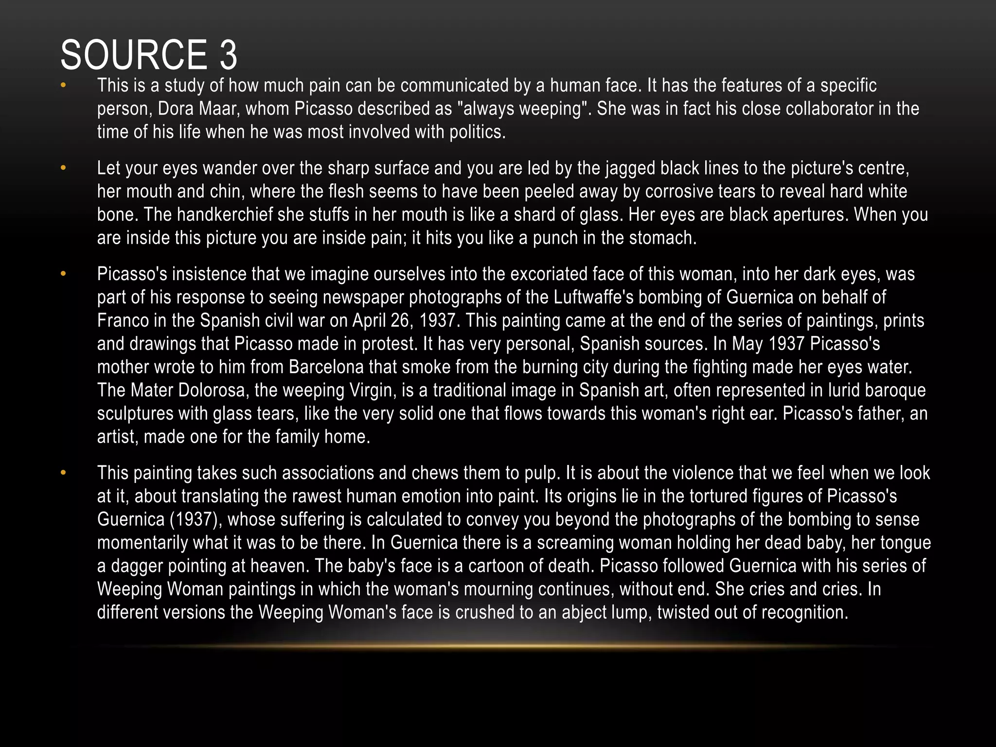 SOURCE 3
• This is a study of how much pain can be communicated by a human face. It has the features of a specific
person, Dora Maar, whom Picasso described as "always weeping". She was in fact his close collaborator in the
time of his life when he was most involved with politics.
• Let your eyes wander over the sharp surface and you are led by the jagged black lines to the picture's centre,
her mouth and chin, where the flesh seems to have been peeled away by corrosive tears to reveal hard white
bone. The handkerchief she stuffs in her mouth is like a shard of glass. Her eyes are black apertures. When you
are inside this picture you are inside pain; it hits you like a punch in the stomach.
• Picasso's insistence that we imagine ourselves into the excoriated face of this woman, into her dark eyes, was
part of his response to seeing newspaper photographs of the Luftwaffe's bombing of Guernica on behalf of
Franco in the Spanish civil war on April 26, 1937. This painting came at the end of the series of paintings, prints
and drawings that Picasso made in protest. It has very personal, Spanish sources. In May 1937 Picasso's
mother wrote to him from Barcelona that smoke from the burning city during the fighting made her eyes water.
The Mater Dolorosa, the weeping Virgin, is a traditional image in Spanish art, often represented in lurid baroque
sculptures with glass tears, like the very solid one that flows towards this woman's right ear. Picasso's father, an
artist, made one for the family home.
• This painting takes such associations and chews them to pulp. It is about the violence that we feel when we look
at it, about translating the rawest human emotion into paint. Its origins lie in the tortured figures of Picasso's
Guernica (1937), whose suffering is calculated to convey you beyond the photographs of the bombing to sense
momentarily what it was to be there. In Guernica there is a screaming woman holding her dead baby, her tongue
a dagger pointing at heaven. The baby's face is a cartoon of death. Picasso followed Guernica with his series of
Weeping Woman paintings in which the woman's mourning continues, without end. She cries and cries. In
different versions the Weeping Woman's face is crushed to an abject lump, twisted out of recognition.
 