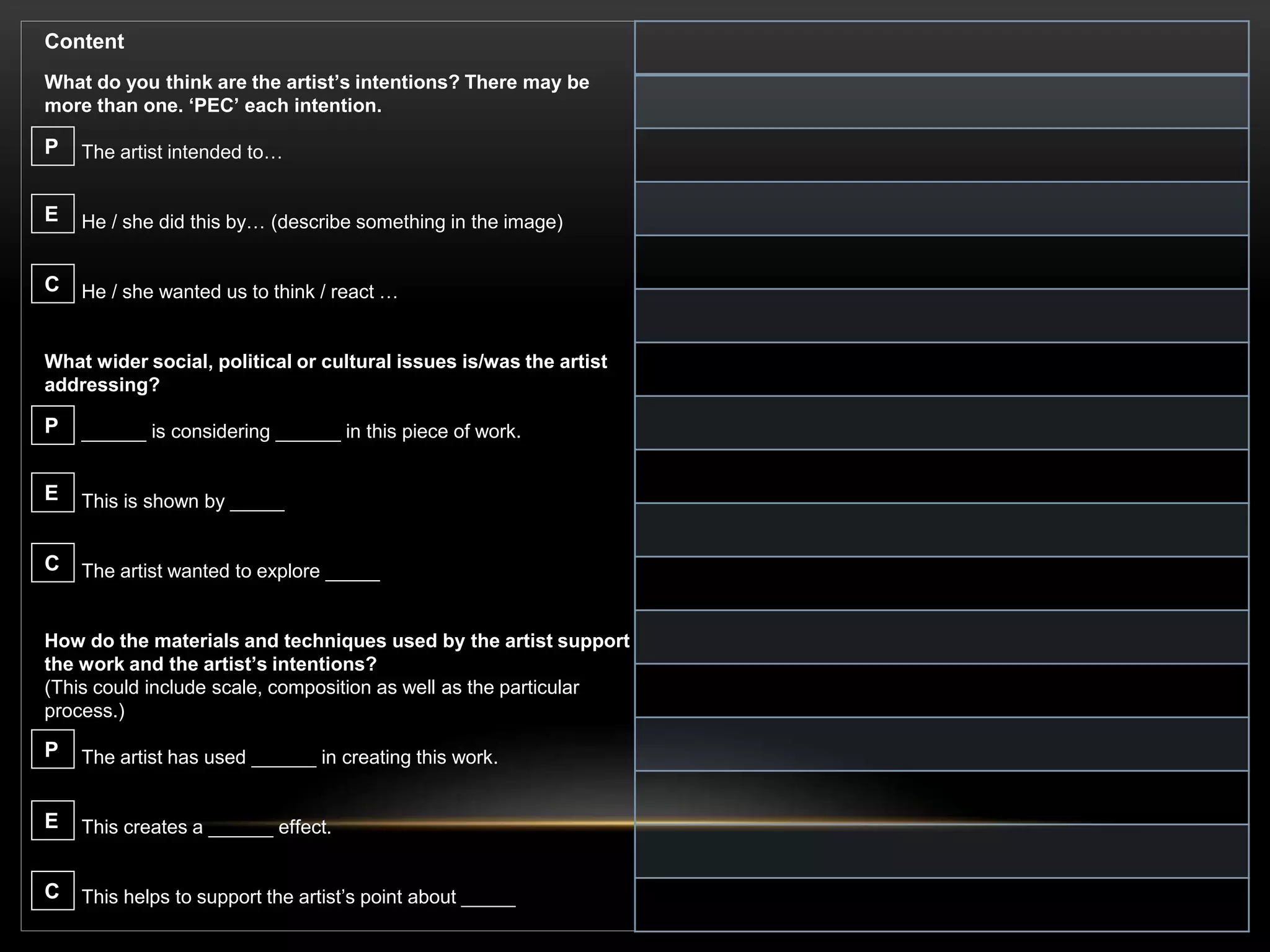 Content
What do you think are the artist’s intentions? There may be
more than one. ‘PEC’ each intention.
The artist intended to…
He / she did this by… (describe something in the image)
He / she wanted us to think / react …
What wider social, political or cultural issues is/was the artist
addressing?
______ is considering ______ in this piece of work.
This is shown by _____
The artist wanted to explore _____
How do the materials and techniques used by the artist support
the work and the artist’s intentions?
(This could include scale, composition as well as the particular
process.)
The artist has used ______ in creating this work.
This creates a ______ effect.
This helps to support the artist’s point about _____
P
E
C
P
E
C
P
E
C
 