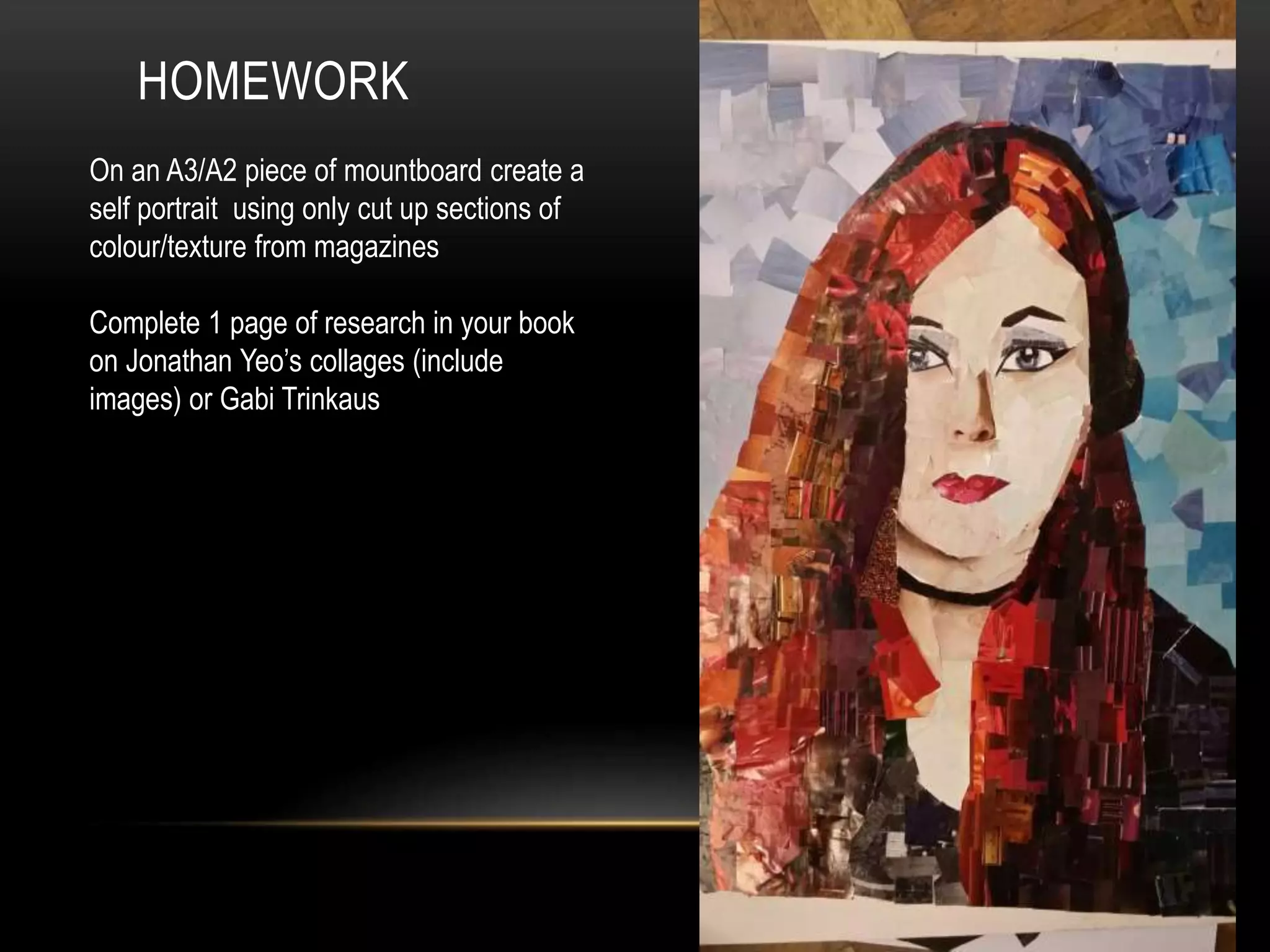 HOMEWORK
On an A3/A2 piece of mountboard create a
self portrait using only cut up sections of
colour/texture from magazines
Complete 1 page of research in your book
on Jonathan Yeo’s collages (include
images) or Gabi Trinkaus
 