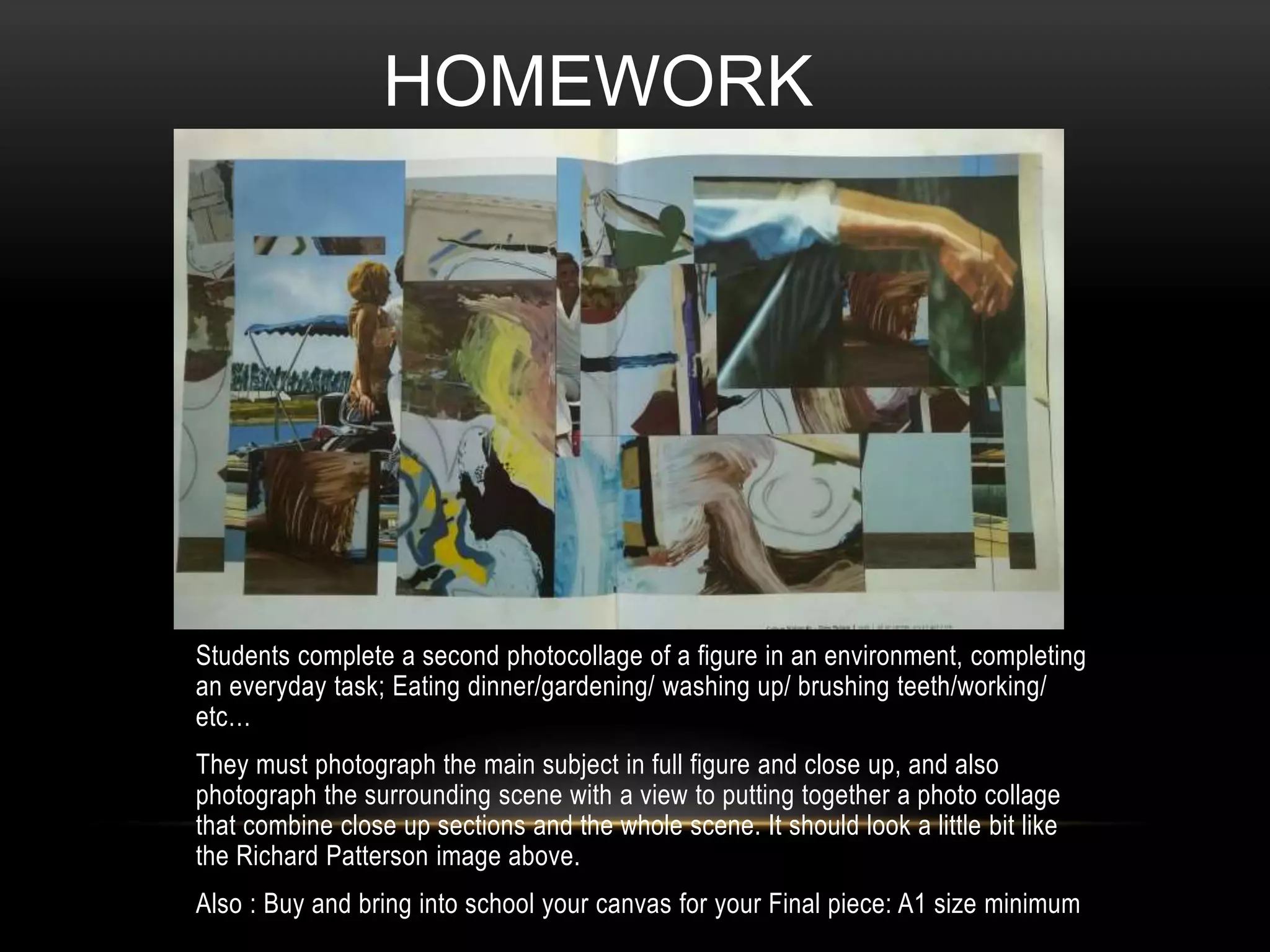 Students complete a second photocollage of a figure in an environment, completing
an everyday task; Eating dinner/gardening/ washing up/ brushing teeth/working/
etc…
They must photograph the main subject in full figure and close up, and also
photograph the surrounding scene with a view to putting together a photo collage
that combine close up sections and the whole scene. It should look a little bit like
the Richard Patterson image above.
Also : Buy and bring into school your canvas for your Final piece: A1 size minimum
HOMEWORK
 