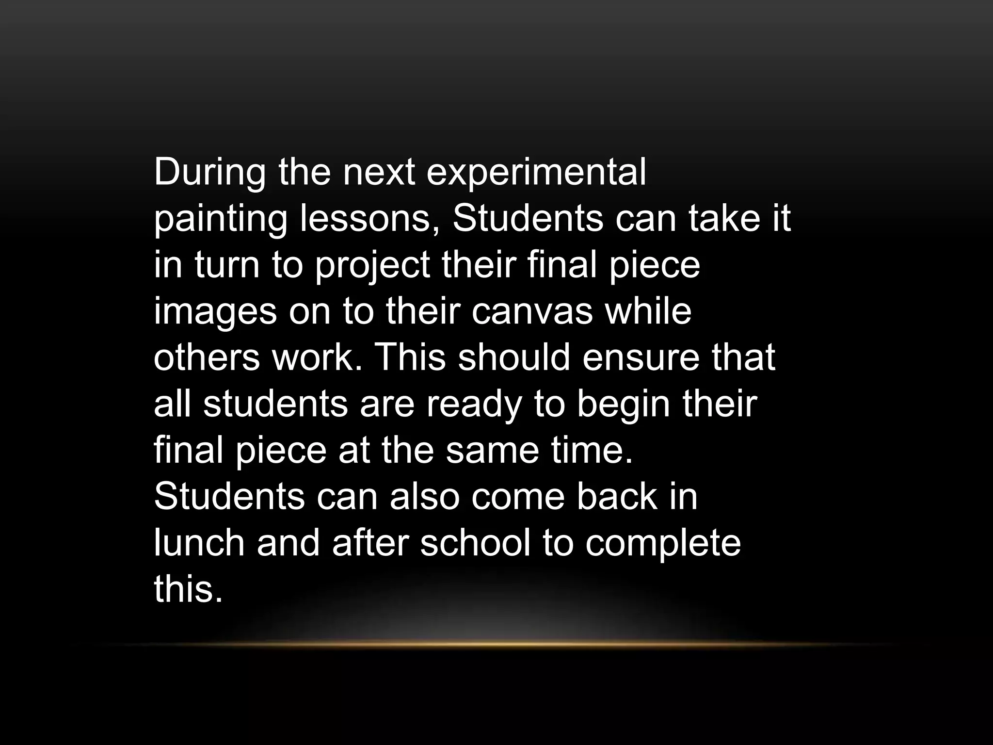 During the next experimental
painting lessons, Students can take it
in turn to project their final piece
images on to their canvas while
others work. This should ensure that
all students are ready to begin their
final piece at the same time.
Students can also come back in
lunch and after school to complete
this.
 