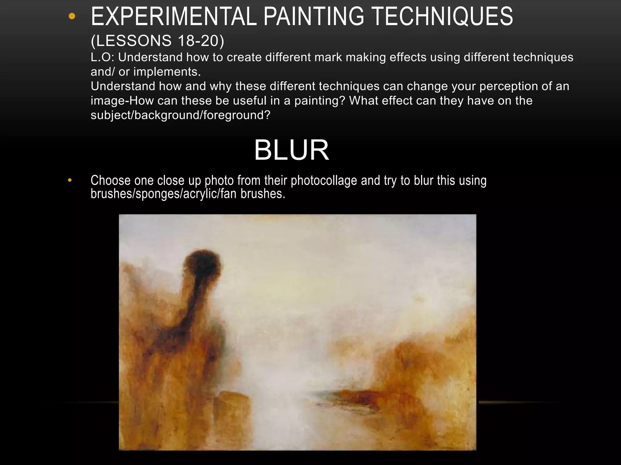 • EXPERIMENTAL PAINTING TECHNIQUES
(LESSONS 18-20)
L.O: Understand how to create different mark making effects using different techniques
and/ or implements.
Understand how and why these different techniques can change your perception of an
image-How can these be useful in a painting? What effect can they have on the
subject/background/foreground?
BLUR
• Choose one close up photo from their photocollage and try to blur this using
brushes/sponges/acrylic/fan brushes.
 