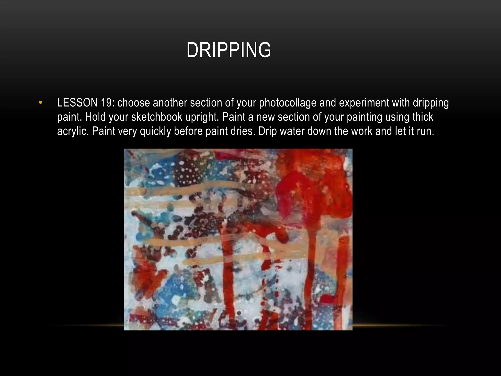 DRIPPING
• LESSON 19: choose another section of your photocollage and experiment with dripping
paint. Hold your sketchbook upright. Paint a new section of your painting using thick
acrylic. Paint very quickly before paint dries. Drip water down the work and let it run.
 