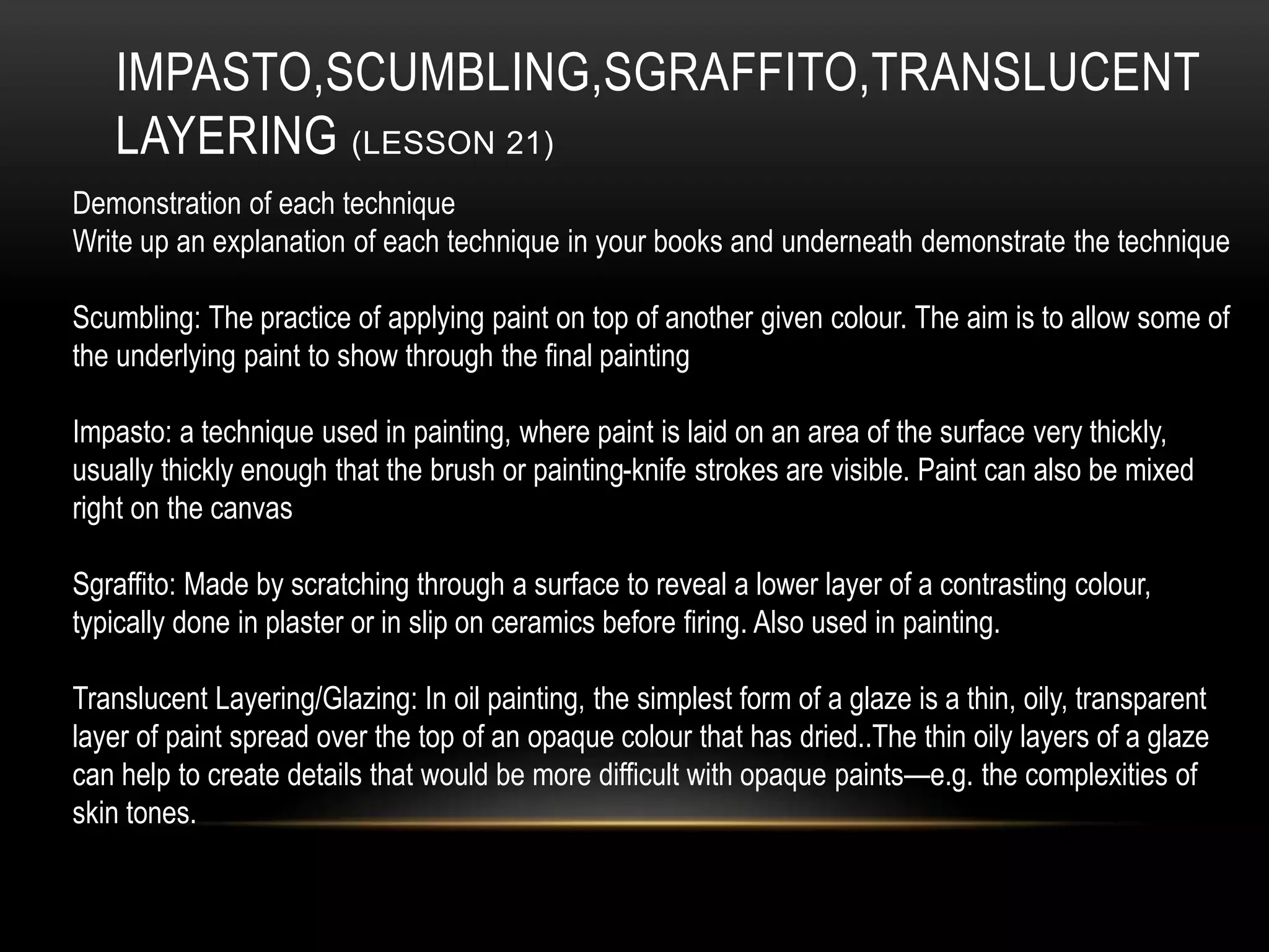 IMPASTO,SCUMBLING,SGRAFFITO,TRANSLUCENT
LAYERING (LESSON 21)
Demonstration of each technique
Write up an explanation of each technique in your books and underneath demonstrate the technique
Scumbling: The practice of applying paint on top of another given colour. The aim is to allow some of
the underlying paint to show through the final painting
Impasto: a technique used in painting, where paint is laid on an area of the surface very thickly,
usually thickly enough that the brush or painting-knife strokes are visible. Paint can also be mixed
right on the canvas
Sgraffito: Made by scratching through a surface to reveal a lower layer of a contrasting colour,
typically done in plaster or in slip on ceramics before firing. Also used in painting.
Translucent Layering/Glazing: In oil painting, the simplest form of a glaze is a thin, oily, transparent
layer of paint spread over the top of an opaque colour that has dried..The thin oily layers of a glaze
can help to create details that would be more difficult with opaque paints—e.g. the complexities of
skin tones.
 