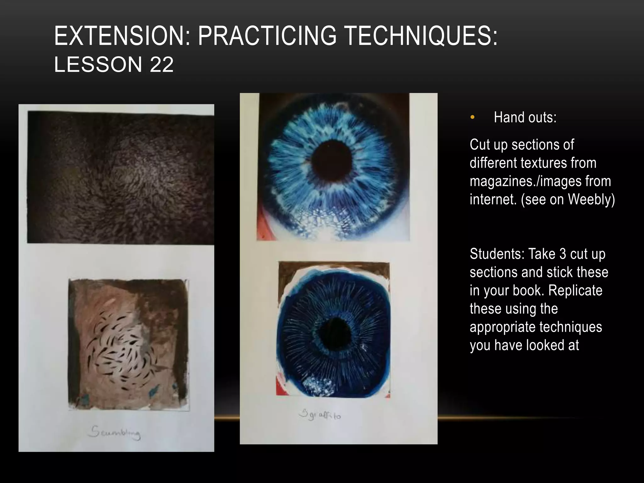 EXTENSION: PRACTICING TECHNIQUES:
LESSON 22
• Hand outs:
Cut up sections of
different textures from
magazines./images from
internet. (see on Weebly)
Students: Take 3 cut up
sections and stick these
in your book. Replicate
these using the
appropriate techniques
you have looked at
 
