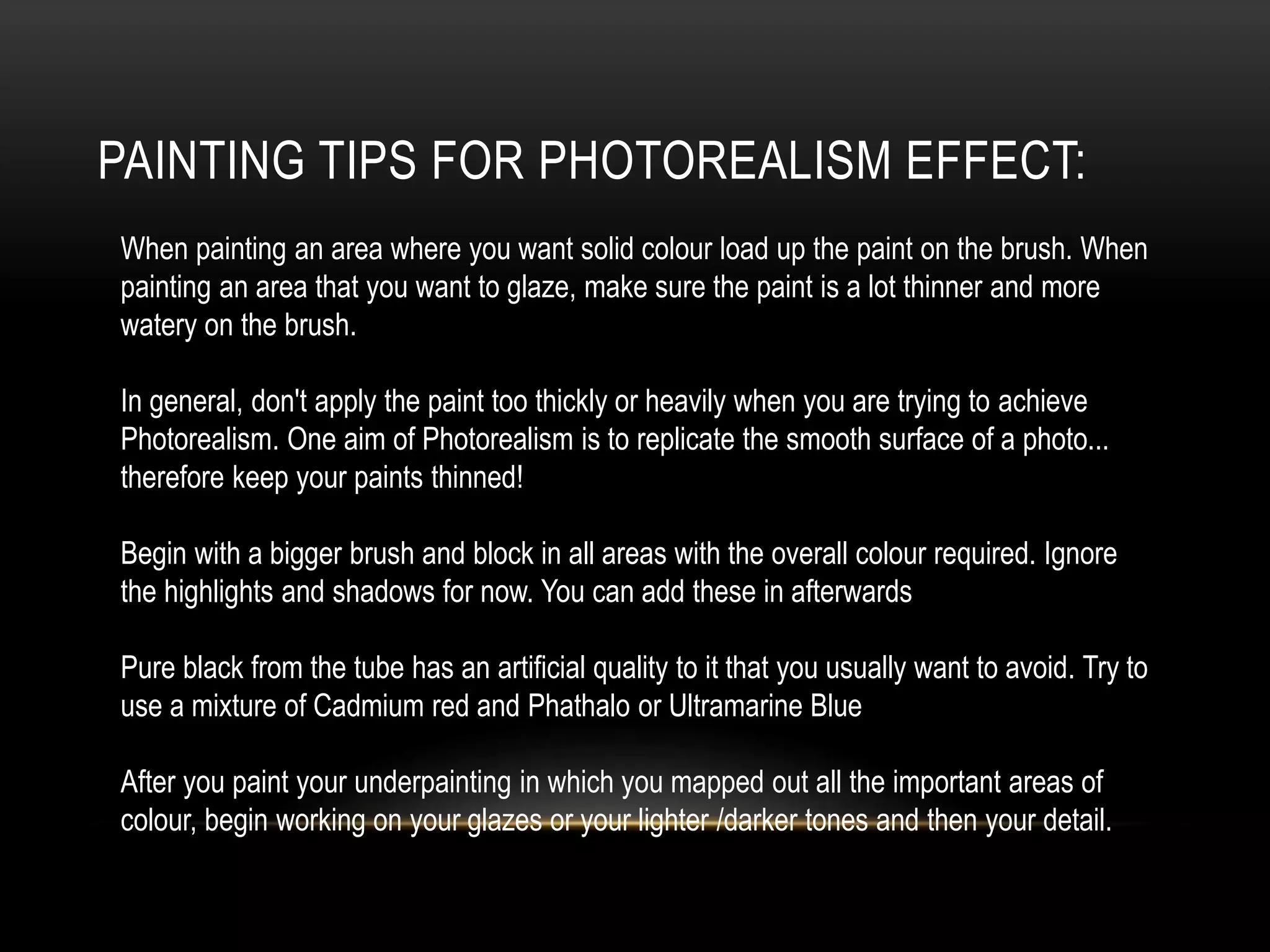 PAINTING TIPS FOR PHOTOREALISM EFFECT:
When painting an area where you want solid colour load up the paint on the brush. When
painting an area that you want to glaze, make sure the paint is a lot thinner and more
watery on the brush.
In general, don't apply the paint too thickly or heavily when you are trying to achieve
Photorealism. One aim of Photorealism is to replicate the smooth surface of a photo...
therefore keep your paints thinned!
Begin with a bigger brush and block in all areas with the overall colour required. Ignore
the highlights and shadows for now. You can add these in afterwards
Pure black from the tube has an artificial quality to it that you usually want to avoid. Try to
use a mixture of Cadmium red and Phathalo or Ultramarine Blue
After you paint your underpainting in which you mapped out all the important areas of
colour, begin working on your glazes or your lighter /darker tones and then your detail.
 