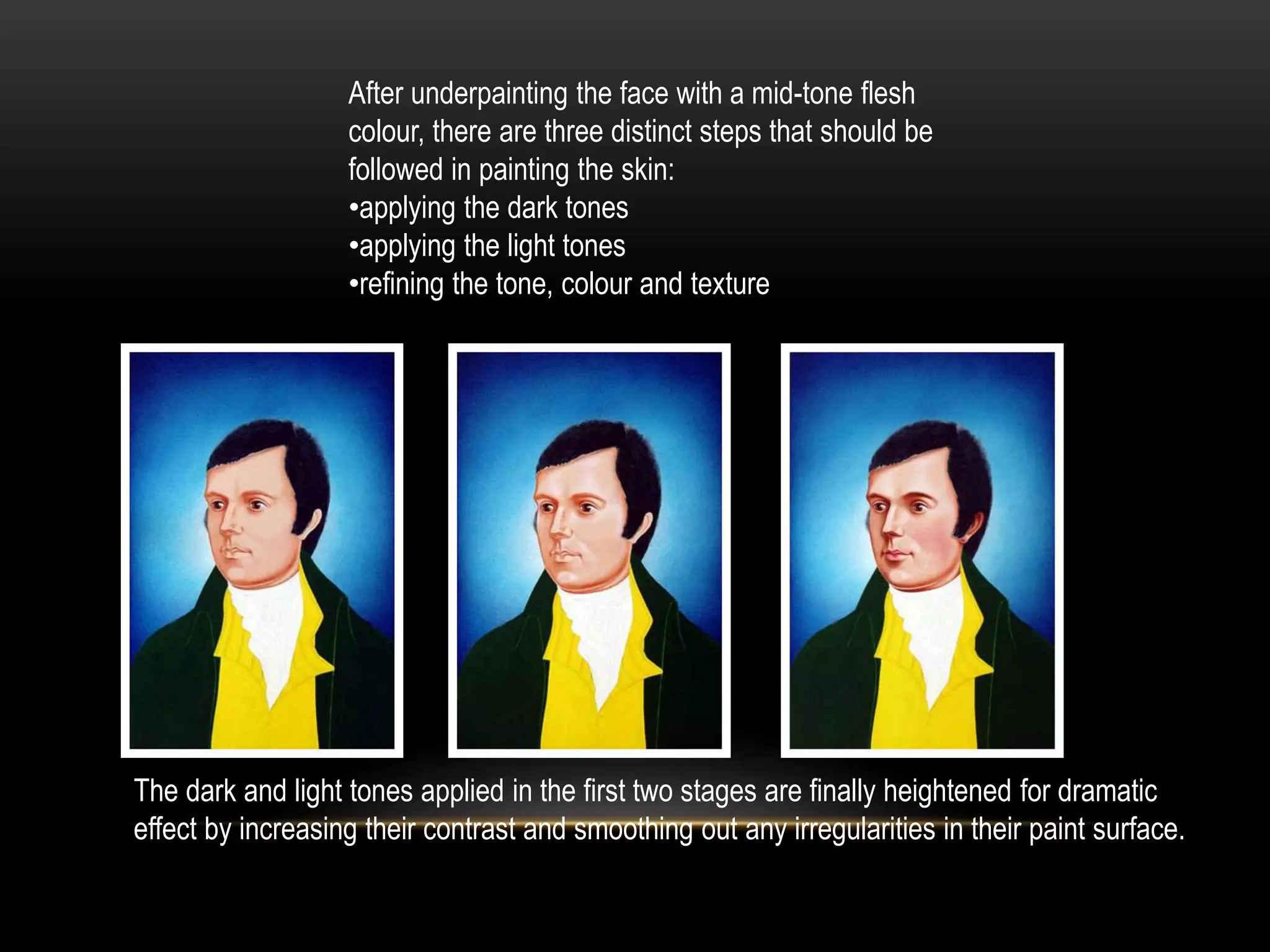 After underpainting the face with a mid-tone flesh
colour, there are three distinct steps that should be
followed in painting the skin:
•applying the dark tones
•applying the light tones
•refining the tone, colour and texture
The dark and light tones applied in the first two stages are finally heightened for dramatic
effect by increasing their contrast and smoothing out any irregularities in their paint surface.
 