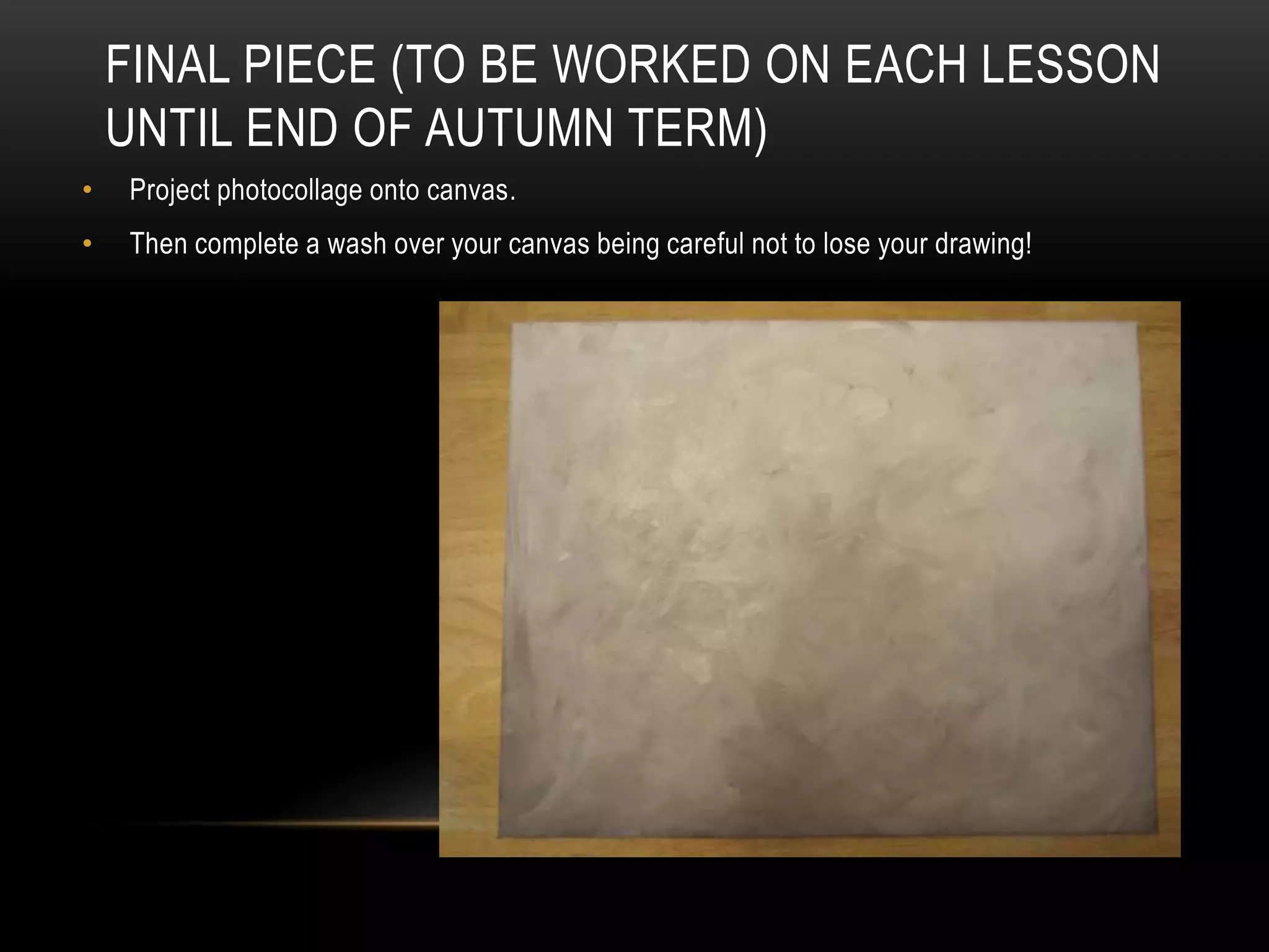 FINAL PIECE (TO BE WORKED ON EACH LESSON
UNTIL END OF AUTUMN TERM)
• Project photocollage onto canvas.
• Then complete a wash over your canvas being careful not to lose your drawing!
 