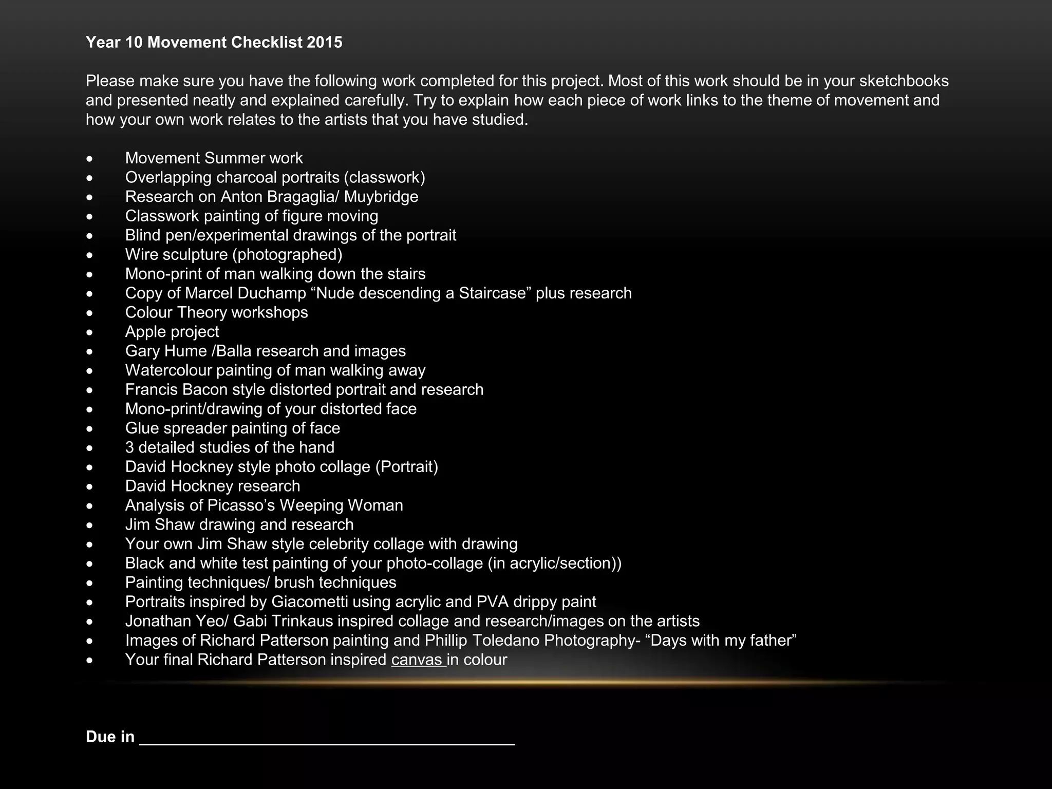 Year 10 Movement Checklist 2015
Please make sure you have the following work completed for this project. Most of this work should be in your sketchbooks
and presented neatly and explained carefully. Try to explain how each piece of work links to the theme of movement and
how your own work relates to the artists that you have studied.
 Movement Summer work
 Overlapping charcoal portraits (classwork)
 Research on Anton Bragaglia/ Muybridge
 Classwork painting of figure moving
 Blind pen/experimental drawings of the portrait
 Wire sculpture (photographed)
 Mono-print of man walking down the stairs
 Copy of Marcel Duchamp “Nude descending a Staircase” plus research
 Colour Theory workshops
 Apple project
 Gary Hume /Balla research and images
 Watercolour painting of man walking away
 Francis Bacon style distorted portrait and research
 Mono-print/drawing of your distorted face
 Glue spreader painting of face
 3 detailed studies of the hand
 David Hockney style photo collage (Portrait)
 David Hockney research
 Analysis of Picasso’s Weeping Woman
 Jim Shaw drawing and research
 Your own Jim Shaw style celebrity collage with drawing
 Black and white test painting of your photo-collage (in acrylic/section))
 Painting techniques/ brush techniques
 Portraits inspired by Giacometti using acrylic and PVA drippy paint
 Jonathan Yeo/ Gabi Trinkaus inspired collage and research/images on the artists
 Images of Richard Patterson painting and Phillip Toledano Photography- “Days with my father”
 Your final Richard Patterson inspired canvas in colour
Due in __________________________________________
 