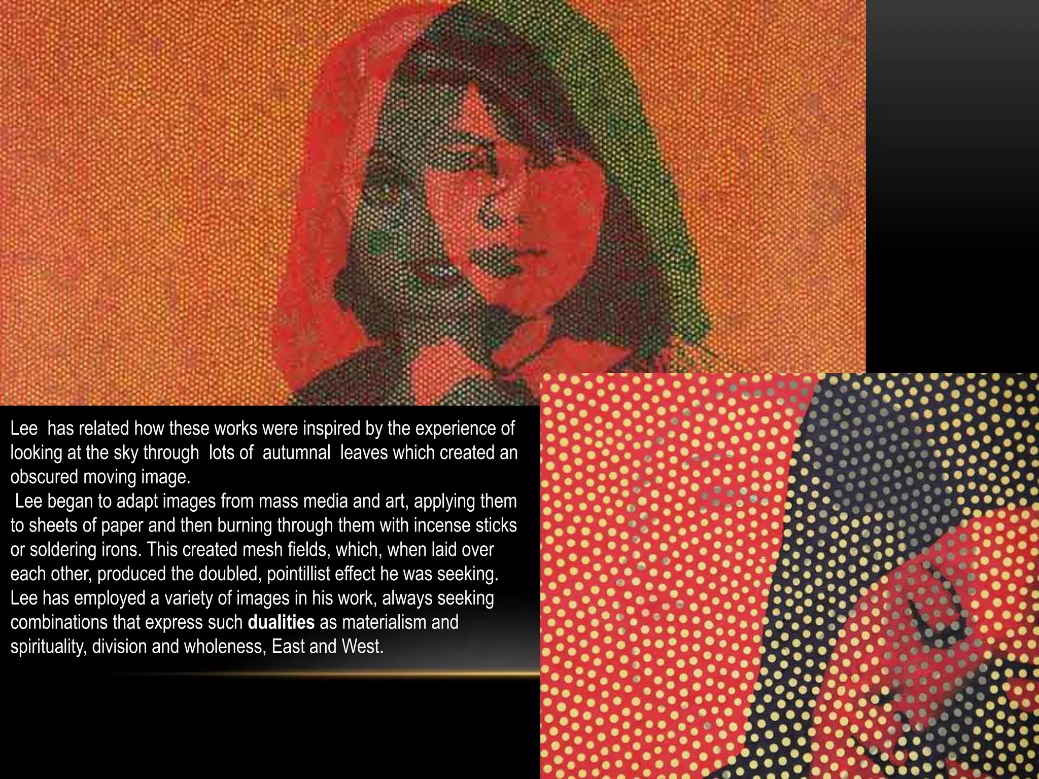 Lee has related how these works were inspired by the experience of
looking at the sky through lots of autumnal leaves which created an
obscured moving image.
Lee began to adapt images from mass media and art, applying them
to sheets of paper and then burning through them with incense sticks
or soldering irons. This created mesh fields, which, when laid over
each other, produced the doubled, pointillist effect he was seeking.
Lee has employed a variety of images in his work, always seeking
combinations that express such dualities as materialism and
spirituality, division and wholeness, East and West.
 