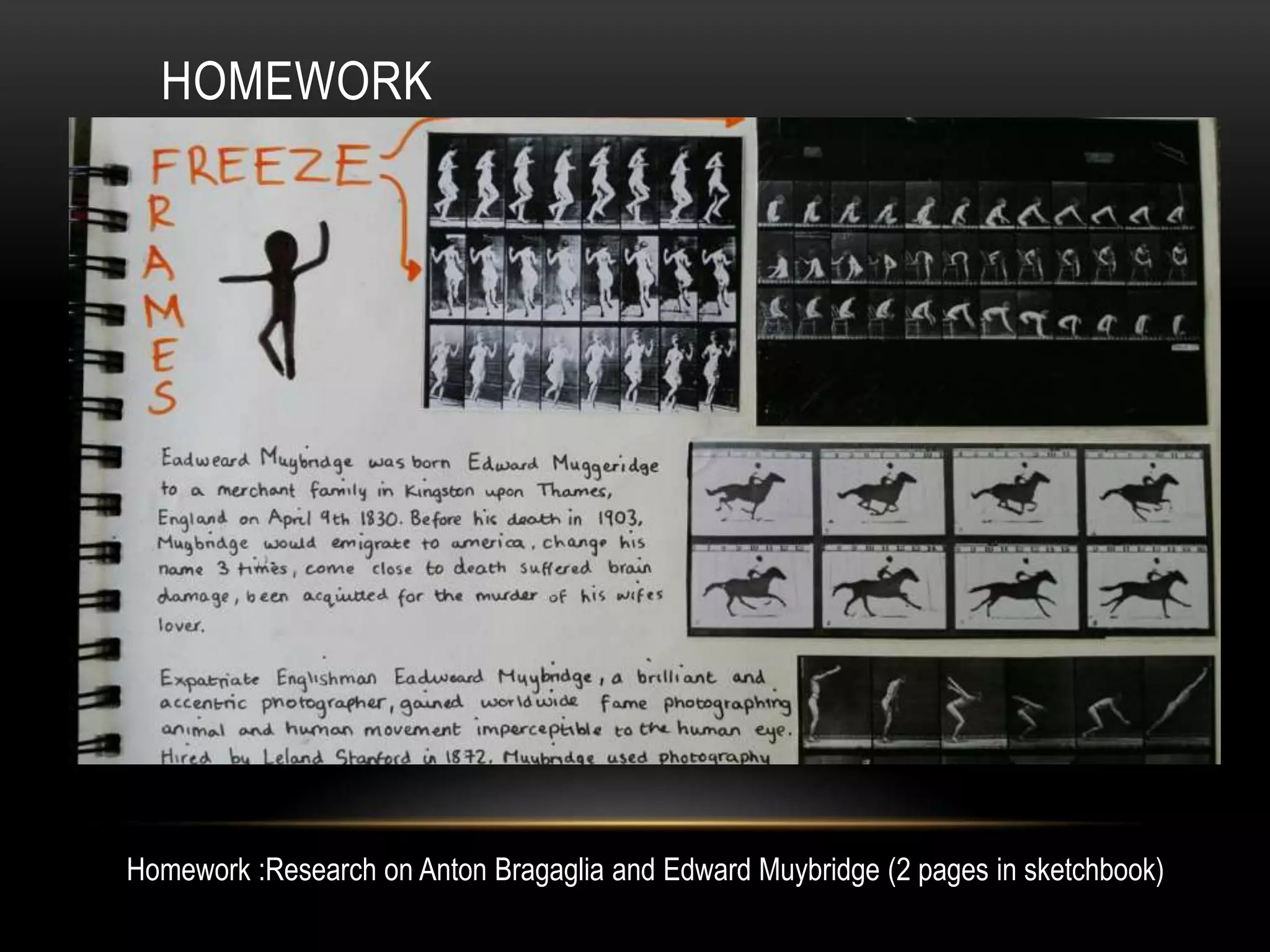 HOMEWORK
Homework :Research on Anton Bragaglia and Edward Muybridge (2 pages in sketchbook)
 