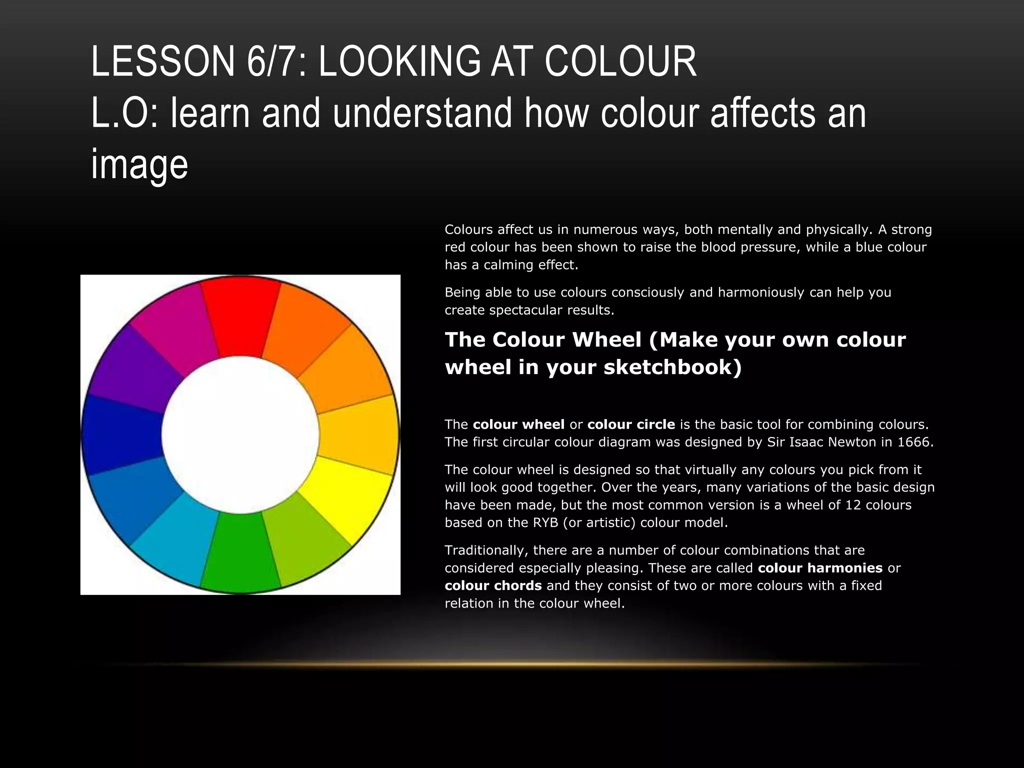 LESSON 6/7: LOOKING AT COLOUR
L.O: learn and understand how colour affects an
image
Colours affect us in numerous ways, both mentally and physically. A strong
red colour has been shown to raise the blood pressure, while a blue colour
has a calming effect.
Being able to use colours consciously and harmoniously can help you
create spectacular results.
The Colour Wheel (Make your own colour
wheel in your sketchbook)
The colour wheel or colour circle is the basic tool for combining colours.
The first circular colour diagram was designed by Sir Isaac Newton in 1666.
The colour wheel is designed so that virtually any colours you pick from it
will look good together. Over the years, many variations of the basic design
have been made, but the most common version is a wheel of 12 colours
based on the RYB (or artistic) colour model.
Traditionally, there are a number of colour combinations that are
considered especially pleasing. These are called colour harmonies or
colour chords and they consist of two or more colours with a fixed
relation in the colour wheel.
 