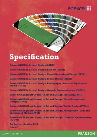 Specification
Edexcel GCSE in Art and Design (2AD01)
Edexcel GCSE in Art and Design: Fine Art (2FA01)
Edexcel GCSE in Art and Design:Three-Dimensional Design (2TD01)
Edexcel GCSE in Art and Design:Textile Design (2TE01)
Edexcel GCSE in Art and Design: Photography - Lens and Light-based
Media (2PY01)
Edexcel GCSE in Art and Design: Graphic Communication (2GC01)
Edexcel GCSE (Short Course) in Art and Design: Fine Art (3FA01)
Edexcel GCSE (Short Course) in Art and Design:Three-Dimensional
Design (3TD01)
Edexcel GCSE (Short Course) in Art and Design:Textile Design (3TE01)
Edexcel GCSE (Short Course) in Art and Design: Photography - Lens and
Light-based Media (3PY01)
Edexcel GCSE (Short Course) in Art and Design: Graphic Communication
(3GC01)
For first certification 2014
Issue 3
 