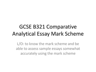 GCSE B321 Comparative
Analytical Essay Mark Scheme
L/O: to know the mark scheme and be
able to assess sample essays somewhat
accurately using the mark scheme
 
