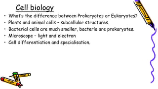 Cell biology
• What’s the difference between Prokaryotes or Eukaryotes?
• Plants and animal cells – subcellular structures.
• Bacterial cells are much smaller, bacteria are prokaryotes.
• Microscope – light and electron
• Cell differentiation and specialisation.
 