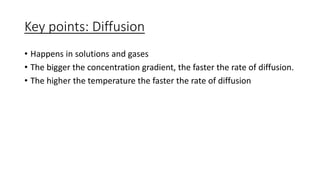 Key points: Diffusion
• Happens in solutions and gases
• The bigger the concentration gradient, the faster the rate of diffusion.
• The higher the temperature the faster the rate of diffusion
 