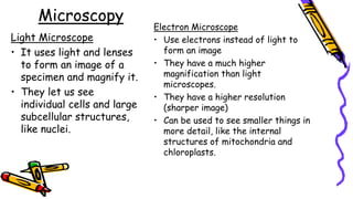 Microscopy
Light Microscope
• It uses light and lenses
to form an image of a
specimen and magnify it.
• They let us see
individual cells and large
subcellular structures,
like nuclei.
Electron Microscope
• Use electrons instead of light to
form an image
• They have a much higher
magnification than light
microscopes.
• They have a higher resolution
(sharper image)
• Can be used to see smaller things in
more detail, like the internal
structures of mitochondria and
chloroplasts.
 