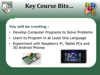 Key Course Bits…


You will be creating :
• Develop Computer Programs to Solve Problems
• Learn to Program in at Least One Language
• Experiment with Raspberry Pi, Tablet PCs and
  3D Android Phones
 