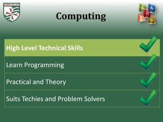 Computing


High Level Technical Skills

Learn Programming

Practical and Theory

Suits Techies and Problem Solvers
 