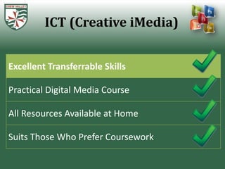 ICT (Creative iMedia)


Excellent Transferrable Skills

Practical Digital Media Course

All Resources Available at Home

Suits Those Who Prefer Coursework
 