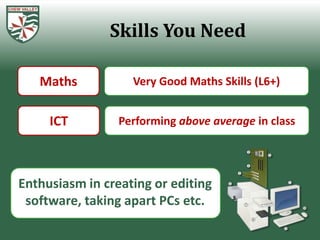 Skills You Need

   Maths           Very Good Maths Skills (L6+)


     ICT         Performing above average in class




Enthusiasm in creating or editing
 software, taking apart PCs etc.
 