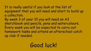 It is really useful if you look at the list of
equipment that you will need and start to build up
a collection.
By week 3 of year 10 you will need an A3
sketchbook and pencils, pens and watercolours.
Every week you will be expected to carry out
homework tasks and attend an afterschool catch
up club if needed.
Good luck!
 