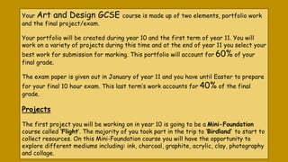 Your Art and Design GCSE course is made up of two elements, portfolio work
and the final project/exam.
Your portfolio will be created during year 10 and the first term of year 11. You will
work on a variety of projects during this time and at the end of year 11 you select your
best work for submission for marking. This portfolio will account for 60% of your
final grade.
The exam paper is given out in January of year 11 and you have until Easter to prepare
for your final 10 hour exam. This last term’s work accounts for 40% of the final
grade.
Projects
The first project you will be working on in year 10 is going to be a Mini-Foundation
course called ‘Flight’. The majority of you took part in the trip to ‘Birdland’ to start to
collect resources. On this Mini-Foundation course you will have the opportunity to
explore different mediums including: ink, charcoal, graphite, acrylic, clay, photography
and collage.
 