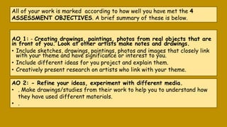 AO 1: - Creating drawings, paintings, photos from real objects that are
in front of you. Look at other artists make notes and drawings.
• Include sketches, drawings, paintings, photos and images that closely link
with your theme and have significance or interest to you.
• Include different ideas for you project and explain them.
• Creatively present research on artists who link with your theme.
All of your work is marked according to how well you have met the 4
ASSESSMENT OBJECTIVES. A brief summary of these is below.
AO 2: - Refine your ideas, experiment with different media.
• . Make drawings/studies from their work to help you to understand how
they have used different materials.
• .
 