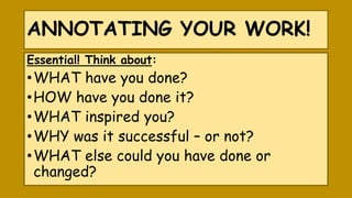 ANNOTATING YOUR WORK!
Essential! Think about:
•WHAT have you done?
•HOW have you done it?
•WHAT inspired you?
•WHY was it successful – or not?
•WHAT else could you have done or
changed?
 