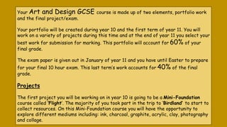 Your Art and Design GCSE course is made up of two elements, portfolio work
and the final project/exam.
Your portfolio will...