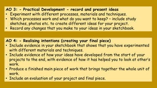 AO 3: - Practical Development - record and present ideas
• Experiment with different processes, materials and techniques.
...