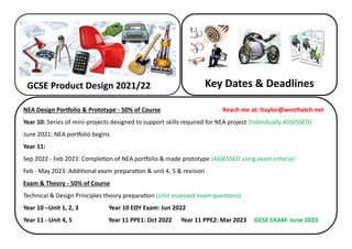 GCSE Product Design 2021/22 Key Dates & Deadlines
NEA Design Portfolio & Prototype - 50% of Course Reach me at: ltaylor@westhatch.net
Year 10: Series of mini-projects designed to support skills required for NEA project (Individually ASSESSED)
June 2021: NEA portfolio begins
Year 11:
Sep 2022 - Feb 2023: Completion of NEA portfolio & made prototype (ASSESSED using exam criteria)
Feb - May 2023: Additional exam preparation & unit 4, 5 & revision
Exam & Theory - 50% of Course
Technical & Design Principles theory preparation (Unit assessed exam questions)
Year 10 –Unit 1, 2, 3 Year 10 EOY Exam: Jun 2022
Year 11 - Unit 4, 5 Year 11 PPE1: Oct 2022 Year 11 PPE2: Mar 2023 GCSE EXAM: June 2023
 