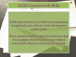 GCSE Coursework Help
GCSE coursework is one of the most important
assignments you will ever write during your
school years
Every student needs to show his professor that
he can apply what he knows in an original
coursework. However, it is not an easy task.