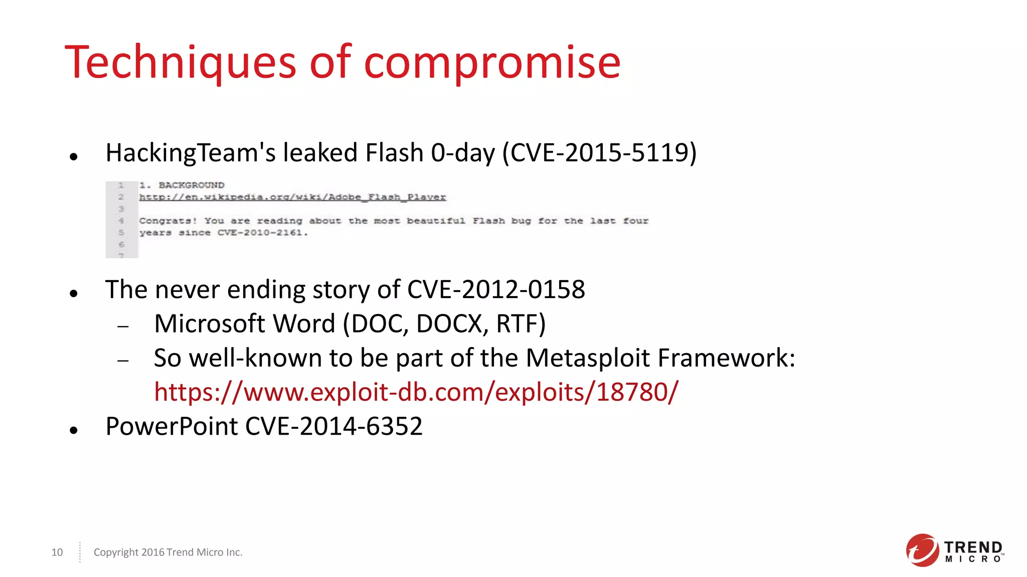 Copyright 2016 Trend Micro Inc.10
Techniques of compromise
 HackingTeam's leaked Flash 0-day (CVE-2015-5119)
 The never ending story of CVE-2012-0158
 Microsoft Word (DOC, DOCX, RTF)
 So well-known to be part of the Metasploit Framework:
https://www.exploit-db.com/exploits/18780/
 PowerPoint CVE-2014-6352
 