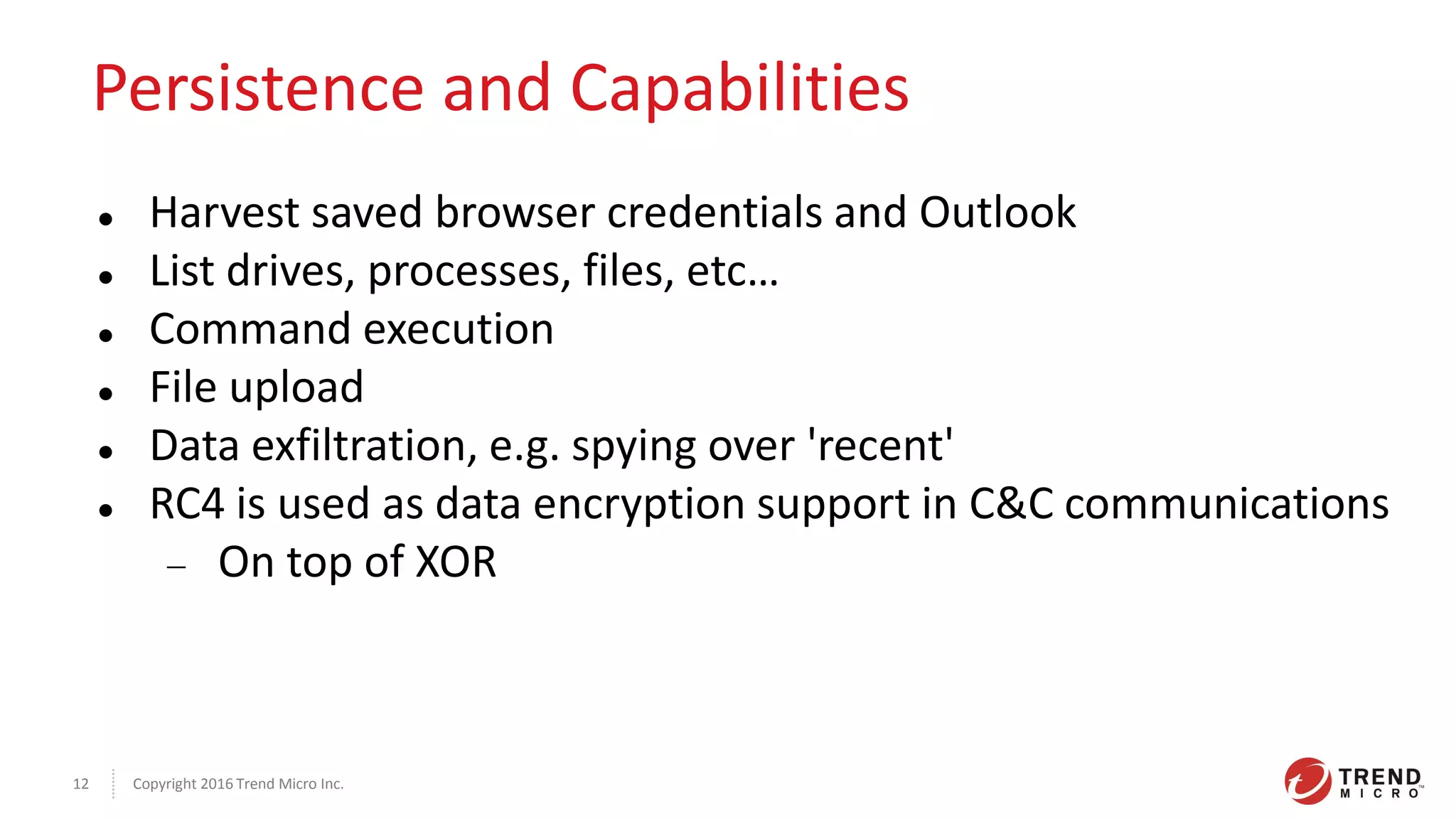 Copyright 2016 Trend Micro Inc.12
Persistence and Capabilities
 Harvest saved browser credentials and Outlook
 List drives, processes, files, etc…
 Command execution
 File upload
 Data exfiltration, e.g. spying over 'recent'
 RC4 is used as data encryption support in C&C communications
 On top of XOR
 