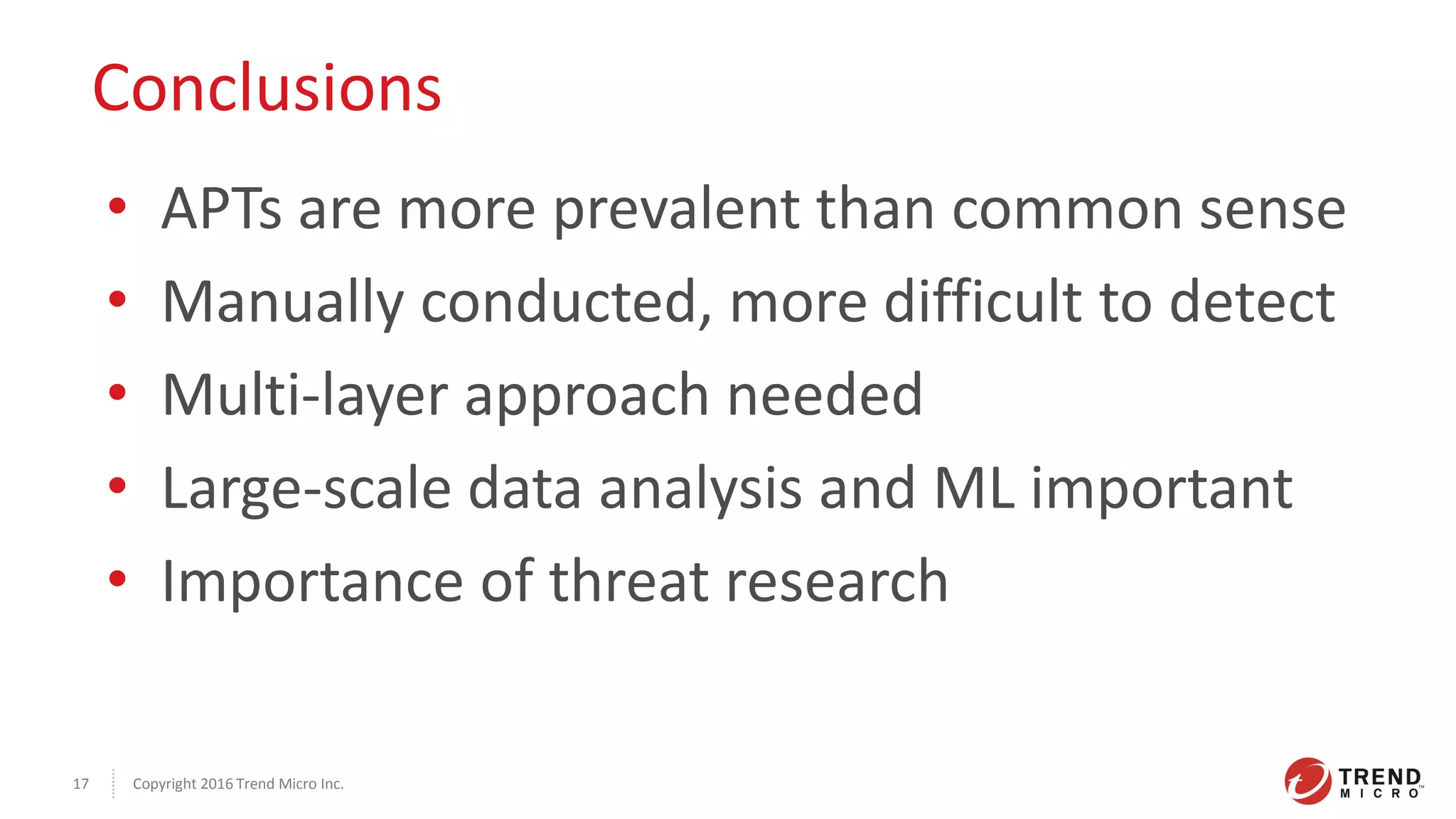 Copyright 2016 Trend Micro Inc.17
Conclusions
• APTs are more prevalent than common sense
• Manually conducted, more difficult to detect
• Multi-layer approach needed
• Large-scale data analysis and ML important
• Importance of threat research
 