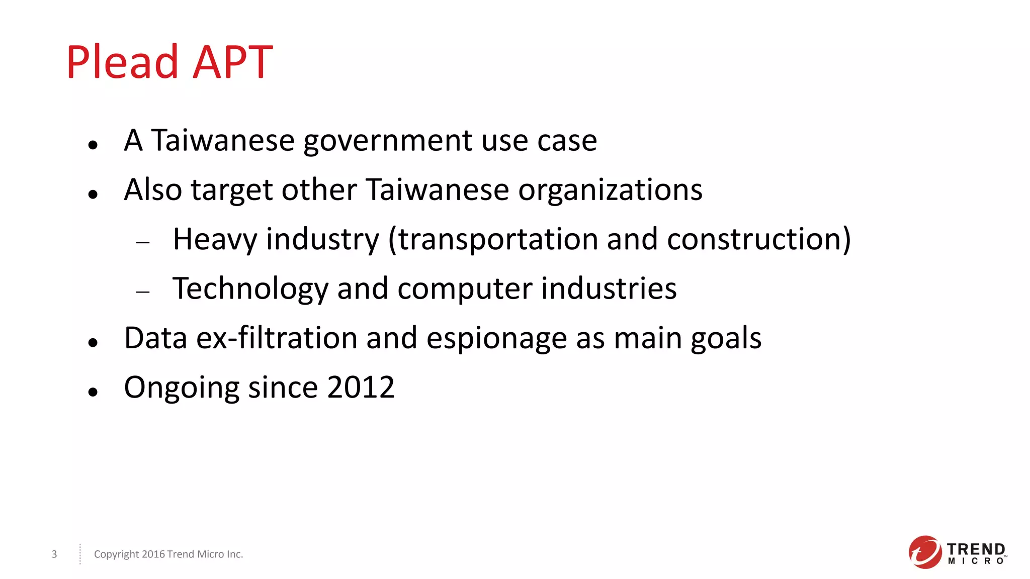 Copyright 2016 Trend Micro Inc.3
Plead APT
 A Taiwanese government use case
 Also target other Taiwanese organizations
 Heavy industry (transportation and construction)
 Technology and computer industries
 Data ex-filtration and espionage as main goals
 Ongoing since 2012
 
