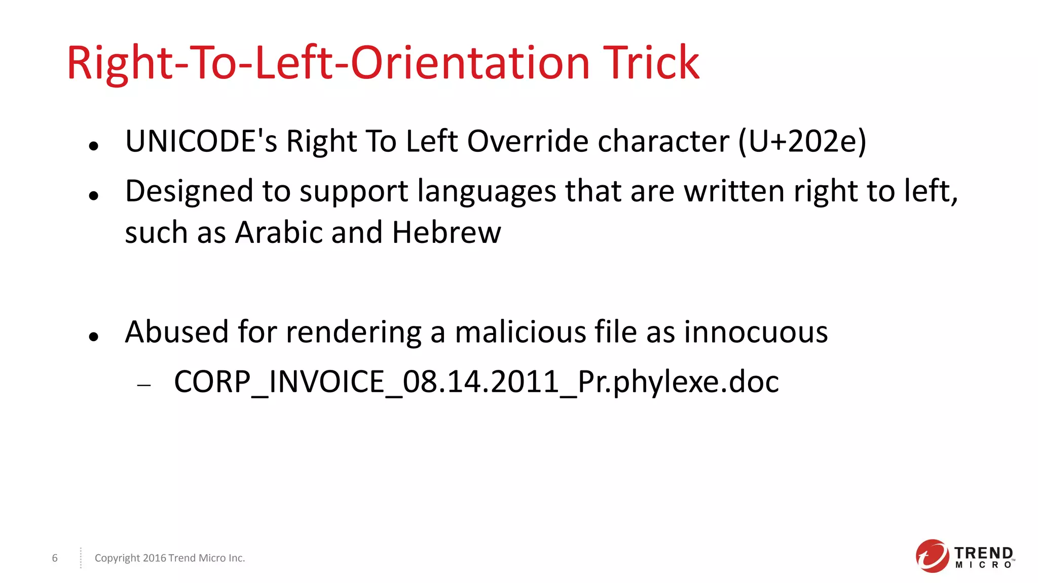 Copyright 2016 Trend Micro Inc.6
Right-To-Left-Orientation Trick
 UNICODE's Right To Left Override character (U+202e)
 Designed to support languages that are written right to left,
such as Arabic and Hebrew
 Abused for rendering a malicious file as innocuous
 CORP_INVOICE_08.14.2011_Pr.phylexe.doc
 