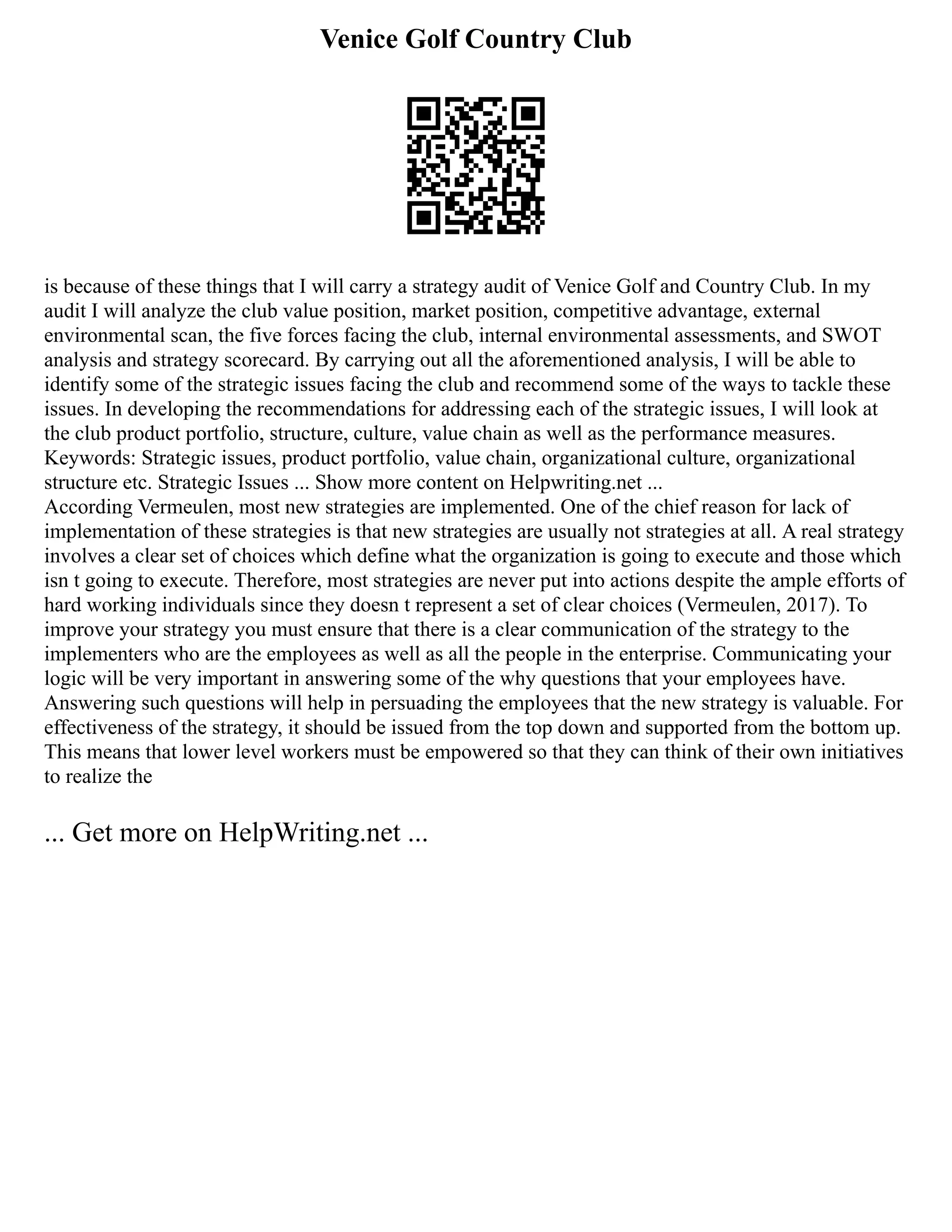 Venice Golf Country Club
is because of these things that I will carry a strategy audit of Venice Golf and Country Club. In my
audit I will analyze the club value position, market position, competitive advantage, external
environmental scan, the five forces facing the club, internal environmental assessments, and SWOT
analysis and strategy scorecard. By carrying out all the aforementioned analysis, I will be able to
identify some of the strategic issues facing the club and recommend some of the ways to tackle these
issues. In developing the recommendations for addressing each of the strategic issues, I will look at
the club product portfolio, structure, culture, value chain as well as the performance measures.
Keywords: Strategic issues, product portfolio, value chain, organizational culture, organizational
structure etc. Strategic Issues ... Show more content on Helpwriting.net ...
According Vermeulen, most new strategies are implemented. One of the chief reason for lack of
implementation of these strategies is that new strategies are usually not strategies at all. A real strategy
involves a clear set of choices which define what the organization is going to execute and those which
isn t going to execute. Therefore, most strategies are never put into actions despite the ample efforts of
hard working individuals since they doesn t represent a set of clear choices (Vermeulen, 2017). To
improve your strategy you must ensure that there is a clear communication of the strategy to the
implementers who are the employees as well as all the people in the enterprise. Communicating your
logic will be very important in answering some of the why questions that your employees have.
Answering such questions will help in persuading the employees that the new strategy is valuable. For
effectiveness of the strategy, it should be issued from the top down and supported from the bottom up.
This means that lower level workers must be empowered so that they can think of their own initiatives
to realize the
... Get more on HelpWriting.net ...
 